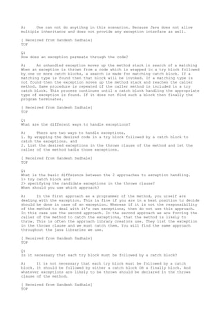 A:     One can not do anytihng in this scenarion. Because Java does not allow
multiple inheritance and does not provide any exception interface as well.

[ Received from Sandesh Sadhale]
TOP

Q:
How does an exception permeate through the code?

A:     An unhandled exception moves up the method stack in search of a matching
When an exception is thrown from a code which is wrapped in a try block followed
by one or more catch blocks, a search is made for matching catch block. If a
matching type is found then that block will be invoked. If a matching type is
not found then the exception moves up the method stack and reaches the caller
method. Same procedure is repeated if the caller method is included in a try
catch block. This process continues until a catch block handling the appropriate
type of exception is found. If it does not find such a block then finally the
program terminates.

[ Received from Sandesh Sadhale]
TOP

Q:
What are the different ways to handle exceptions?

A:     There are two ways to handle exceptions,
1. By wrapping the desired code in a try block followed by a catch block to
catch the exceptions. and
2. List the desired exceptions in the throws clause of the method and let the
caller of the method hadle those exceptions.

[ Received from Sandesh Sadhale]
TOP

Q:
What is the basic difference between the 2 approaches to exception handling.
1> try catch block and
2> specifying the candidate exceptions in the throws clause?
When should you use which approach?

A:     In the first approach as a programmer of the method, you urself are
dealing with the exception. This is fine if you are in a best position to decide
should be done in case of an exception. Whereas if it is not the responsibility
of the method to deal with it's own exceptions, then do not use this approach.
In this case use the second approach. In the second approach we are forcing the
caller of the method to catch the exceptions, that the method is likely to
throw. This is often the approach library creators use. They list the exception
in the throws clause and we must catch them. You will find the same approach
throughout the java libraries we use.

[ Received from Sandesh Sadhale]
TOP

Q:
Is it necessary that each try block must be followed by a catch block?

A:     It is not necessary that each try block must be followed by a catch
block. It should be followed by either a catch block OR a finally block. And
whatever exceptions are likely to be thrown should be declared in the throws
clause of the method.

[ Received from Sandesh Sadhale]
TOP
 