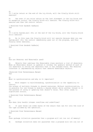 Q:
If I write return at the end of the try block, will the finally block still
execute?

A:     Yes even if you write return as the last statement in the try block and
no exception occurs, the finally block will execute. The finally block will
execute and then the control return.

[ Received from Sandesh Sadhale]
TOP

Q:
If I write System.exit (0); at the end of the try block, will the finally block
still execute?

A:     No in this case the finally block will not execute because when you say
System.exit (0); the control immediately goes out of the program, and thus
finally never executes.

[ Received from Sandesh Sadhale]
TOP




Q:
How are Observer and Observable used?

A:     Objects that subclass the Observable class maintain a list of observers.
When an Observable object is updated it invokes the update() method of each of
its observers to notify the observers that it has changed state. The Observer
interface is implemented by objects that observe Observable objects.

[Received from Venkateswara Manam]
TOP

Q:
What is synchronization and why is it important?

A:     With respect to multithreading, synchronization is the capability to
control
the access of multiple threads to shared resources. Without synchronization, it
is possible for one thread to modify a shared object while another thread is in
the process of using or updating that object's value. This often leads to
significant errors.

[ Received from Venkateswara Manam]
TOP

Q:
How does Java handle integer overflows and underflows?

A:     It uses those low order bytes of the result that can fit into the size of
the type allowed by the operation.

[ Received from Venkateswara Manam]
TOP

Q:
Does garbage collection guarantee that a program will not run out of memory?

A:    Garbage collection does not guarantee that a program will not run out of
 