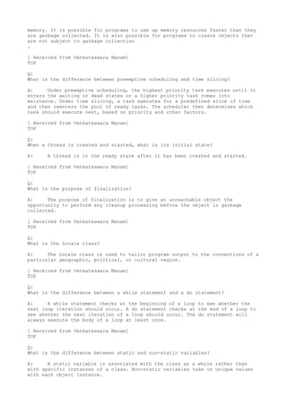 memory. It is possible for programs to use up memory resources faster than they
are garbage collected. It is also possible for programs to create objects that
are not subject to garbage collection
.

[ Received from Venkateswara Manam]
TOP

Q:
What is the difference between preemptive scheduling and time slicing?

A:     Under preemptive scheduling, the highest priority task executes until it
enters the waiting or dead states or a higher priority task comes into
existence. Under time slicing, a task executes for a predefined slice of time
and then reenters the pool of ready tasks. The scheduler then determines which
task should execute next, based on priority and other factors.

[ Received from Venkateswara Manam]
TOP

Q:
When a thread is created and started, what is its initial state?

A:    A thread is in the ready state after it has been created and started.

[ Received from Venkateswara Manam]
TOP

Q:
What is the purpose of finalization?

A:     The purpose of finalization is to give an unreachable object the
opportunity to perform any cleanup processing before the object is garbage
collected.

[ Received from Venkateswara Manam]
TOP

Q:
What is the Locale class?

A:     The Locale class is used to tailor program output to the conventions of a
particular geographic, political, or cultural region.

[ Received from Venkateswara Manam]
TOP

Q:
What is the difference between a while statement and a do statement?

A:     A while statement checks at the beginning of a loop to see whether the
next loop iteration should occur. A do statement checks at the end of a loop to
see whether the next iteration of a loop should occur. The do statement will
always execute the body of a loop at least once.

[ Received from Venkateswara Manam]
TOP

Q:
What is the difference between static and non-static variables?

A:     A static variable is associated with the class as a whole rather than
with specific instances of a class. Non-static variables take on unique values
with each object instance.
 