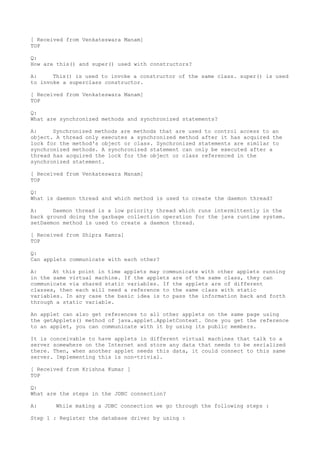 [ Received from Venkateswara Manam]
TOP

Q:
How are this() and super() used with constructors?

A:     This() is used to invoke a constructor of the same class. super() is used
to invoke a superclass constructor.

[ Received from Venkateswara Manam]
TOP

Q:
What are synchronized methods and synchronized statements?

A:     Synchronized methods are methods that are used to control access to an
object. A thread only executes a synchronized method after it has acquired the
lock for the method's object or class. Synchronized statements are similar to
synchronized methods. A synchronized statement can only be executed after a
thread has acquired the lock for the object or class referenced in the
synchronized statement.

[ Received from Venkateswara Manam]
TOP

Q:
What is daemon thread and which method is used to create the daemon thread?

A:     Daemon thread is a low priority thread which runs intermittently in the
back ground doing the garbage collection operation for the java runtime system.
setDaemon method is used to create a daemon thread.

[ Received from Shipra Kamra]
TOP

Q:
Can applets communicate with each other?

A:     At this point in time applets may communicate with other applets running
in the same virtual machine. If the applets are of the same class, they can
communicate via shared static variables. If the applets are of different
classes, then each will need a reference to the same class with static
variables. In any case the basic idea is to pass the information back and forth
through a static variable.

An applet can also get references to all other applets on the same page using
the getApplets() method of java.applet.AppletContext. Once you get the reference
to an applet, you can communicate with it by using its public members.

It is conceivable to have applets in different virtual machines that talk to a
server somewhere on the Internet and store any data that needs to be serialized
there. Then, when another applet needs this data, it could connect to this same
server. Implementing this is non-trivial.

[ Received from Krishna Kumar ]
TOP

Q:
What are the steps in the JDBC connection?

A:     While making a JDBC connection we go through the following steps :

Step 1 : Register the database driver by using :
 