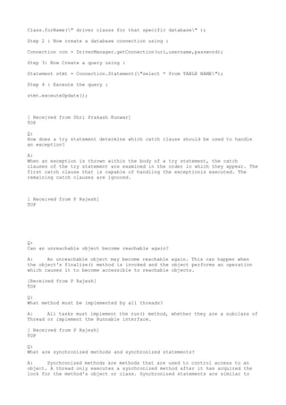 Class.forName(" driver classs for that specific database" );

Step 2 : Now create a database connection using :

Connection con = DriverManager.getConnection(url,username,password);

Step 3: Now Create a query using :

Statement stmt = Connection.Statement("select * from TABLE NAME");

Step 4 : Exceute the query :

stmt.exceuteUpdate();



[ Received from Shri Prakash Kunwar]
TOP

Q:
How does a try statement determine which catch clause should be used to handle
an exception?

A:
When an exception is thrown within the body of a try statement, the catch
clauses of the try statement are examined in the order in which they appear. The
first catch clause that is capable of handling the exceptionis executed. The
remaining catch clauses are ignored.



[ Received from P Rajesh]
TOP




Q:
Can an unreachable object become reachable again?

A:     An unreachable object may become reachable again. This can happen when
the object's finalize() method is invoked and the object performs an operation
which causes it to become accessible to reachable objects.

[Received from P Rajesh]
TOP

Q:
What method must be implemented by all threads?

A:     All tasks must implement the run() method, whether they are a subclass of
Thread or implement the Runnable interface.

[ Received from P Rajesh]
TOP

Q:
What are synchronized methods and synchronized statements?

A:     Synchronized methods are methods that are used to control access to an
object. A thread only executes a synchronized method after it has acquired the
lock for the method's object or class. Synchronized statements are similar to
 