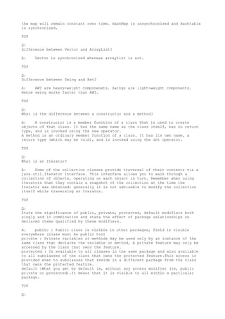 the map will remain constant over time. HashMap is unsynchronized and Hashtable
is synchronized.

TOP

Q:
Difference between Vector and ArrayList?

A:    Vector is synchronized whereas arraylist is not.

TOP

Q:
Difference between Swing and Awt?

A:    AWT are heavy-weight componenets. Swings are light-weight components.
Hence swing works faster than AWT.

TOP

Q:
What is the difference between a constructor and a method?

A:    A constructor is a member function of a class that is used to create
objects of that class. It has the same name as the class itself, has no return
type, and is invoked using the new operator.
A method is an ordinary member function of a class. It has its own name, a
return type (which may be void), and is invoked using the dot operator.

TOP

Q:
What is an Iterator?

A:    Some of the collection classes provide traversal of their contents via a
java.util.Iterator interface. This interface allows you to walk through a
collection of objects, operating on each object in turn. Remember when using
Iterators that they contain a snapshot of the collection at the time the
Iterator was obtained; generally it is not advisable to modify the collection
itself while traversing an Iterator.

TOP

Q:
State the significance of public, private, protected, default modifiers both
singly and in combination and state the effect of package relationships on
declared items qualified by these modifiers.

A:    public : Public class is visible in other packages, field is visible
everywhere (class must be public too)
private : Private variables or methods may be used only by an instance of the
same class that declares the variable or method, A private feature may only be
accessed by the class that owns the feature.
protected : Is available to all classes in the same package and also available
to all subclasses of the class that owns the protected feature.This access is
provided even to subclasses that reside in a different package from the class
that owns the protected feature.
default :What you get by default ie, without any access modifier (ie, public
private or protected).It means that it is visible to all within a particular
package.

TOP

Q:
 