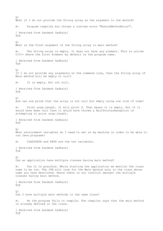 Q:
What if I do not provide the String array as the argument to the method?

A:    Program compiles but throws a runtime error "NoSuchMethodError".

[ Received from Sandesh Sadhale]
TOP

Q:
What is the first argument of the String array in main method?

A:     The String array is empty. It does not have any element. This is unlike
C/C++ where the first element by default is the program name.

[ Received from Sandesh Sadhale]
TOP

Q:
If I do not provide any arguments on the command line, then the String array of
Main method will be empty or null?

A:    It is empty. But not null.

[ Received from Sandesh Sadhale]
TOP

Q:
How can one prove that the array is not null but empty using one line of code?

A:     Print args.length. It will print 0. That means it is empty. But if it
would have been null then it would have thrown a NullPointerException on
attempting to print args.length.

[ Received from Sandesh Sadhale]
TOP

Q:
What environment variables do I need to set on my machine in order to be able to
run Java programs?

A:    CLASSPATH and PATH are the two variables.

[ Received from Sandesh Sadhale]
TOP

Q:
Can an application have multiple classes having main method?

A:     Yes it is possible. While starting the application we mention the class
name to be run. The JVM will look for the Main method only in the class whose
name you have mentioned. Hence there is not conflict amongst the multiple
classes having main method.

[ Received from Sandesh Sadhale]
TOP

Q:
Can I have multiple main methods in the same class?

A:     No the program fails to compile. The compiler says that the main method
is already defined in the class.

[ Received from Sandesh Sadhale]
TOP
 