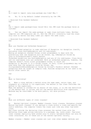 Q:
Do I need to import java.lang package any time? Why ?

A:    No. It is by default loaded internally by the JVM.

[ Received from Sandesh Sadhale]
TOP

Q:
Can I import same package/class twice? Will the JVM load the package twice at
runtime?

A:     One can import the same package or same class multiple times. Neither
compiler nor JVM complains abt it. And the JVM will internally load the class
only once no matter how many times you import the same class.

[ Received from Sandesh Sadhale]
TOP

Q:
What are Checked and UnChecked Exception?

A:    A checked exception is some subclass of Exception (or Exception itself),
excluding class RuntimeException and its subclasses.
Making an exception checked forces client programmers to deal with the
possibility that the exception will be thrown. eg, IOException thrown by
java.io.FileInputStream's read() method·
Unchecked exceptions are RuntimeException and any of its subclasses. Class Error
and its subclasses also are unchecked. With an unchecked exception, however, the
compiler doesn't force client programmers either to catch the
exception or declare it in a throws clause. In fact, client programmers may not
even know that the exception could be thrown. eg,
StringIndexOutOfBoundsException thrown by String's charAt() method· Checked
exceptions must be caught at compile time. Runtime exceptions do not need to be.
Errors often cannot be.

TOP

Q:
What is Overriding?

A:    When a class defines a method using the same name, return type, and
arguments as a method in its superclass, the method in the class overrides the
method in the superclass.
When the method is invoked for an object of the class, it is the new definition
of the method that is called, and not the method definition from superclass.
Methods may be overridden to be more public, not more private.

TOP

Q:
What are different types of inner classes?

A:    Nested top-level classes, Member classes, Local classes, Anonymous classes
Nested top-level classes- If you declare a class within a class and specify the
static modifier, the compiler treats the class just like any other top-level
class.
Any class outside the declaring class accesses the nested class with the
declaring class name acting similarly to a package. eg, outer.inner. Top-level
inner classes implicitly have access only to static variables.There can also be
inner interfaces. All of these are of the nested top-level variety.

Member classes - Member inner classes are just like other member methods and
 