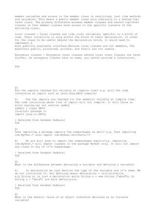 member variables and access to the member class is restricted, just like methods
and variables. This means a public member class acts similarly to a nested top-
level class. The primary difference between member classes and nested top-level
classes is that member classes have access to the specific instance of the
enclosing class.

Local classes - Local classes are like local variables, specific to a block of
code. Their visibility is only within the block of their declaration. In order
for the class to be useful beyond the declaration block, it would need to
implement a
more publicly available interface.Because local classes are not members, the
modifiers public, protected, private, and static are not usable.

Anonymous classes - Anonymous inner classes extend local inner classes one level
further. As anonymous classes have no name, you cannot provide a constructor.


TOP




Q:
Are the imports checked for validity at compile time? e.g. will the code
containing an import such as java.lang.ABCD compile?

A:     Yes the imports are checked for the semantic validity at compile time.
The code containing above line of import will not compile. It will throw an
error saying,can not resolve symbol
symbol : class ABCD
location: package io
import java.io.ABCD;

[ Received from Sandesh Sadhale]
TOP

Q:
Does importing a package imports the subpackages as well? e.g. Does importing
com.MyTest.* also import com.MyTest.UnitTests.*?

A:     No you will have to import the subpackages explicitly. Importing
com.MyTest.* will import classes in the package MyTest only. It will not import
any class in any of it's subpackage.

[ Received from Sandesh Sadhale]
TOP

Q:
What is the difference between declaring a variable and defining a variable?

A:     In declaration we just mention the type of the variable and it's name. We
do not initialize it. But defining means declaration + initialization.
e.g String s; is just a declaration while String s = new String ("abcd"); Or
String s = "abcd"; are both definitions.

[ Received from Sandesh Sadhale]
TOP

Q:
What is the default value of an object reference declared as an instance
variable?
 