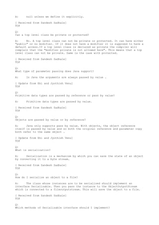 A:    null unless we define it explicitly.

[ Received from Sandesh Sadhale]
TOP

Q:
Can a top level class be private or protected?

A:     No. A top level class can not be private or protected. It can have either
"public" or no modifier. If it does not have a modifier it is supposed to have a
default access.If a top level class is declared as private the compiler will
complain that the "modifier private is not allowed here". This means that a top
level class can not be private. Same is the case with protected.

[ Received from Sandesh Sadhale]
TOP

Q:
What type of parameter passing does Java support?

A:    In Java the arguments are always passed by value .

[ Update from Eki and Jyothish Venu]
TOP

Q:
Primitive data types are passed by reference or pass by value?

A:    Primitive data types are passed by value.

[ Received from Sandesh Sadhale]
TOP

Q:
Objects are passed by value or by reference?

A:     Java only supports pass by value. With objects, the object reference
itself is passed by value and so both the original reference and parameter copy
both refer to the same object .

[ Update from Eki and Jyothish Venu]
TOP

Q:
What is serialization?

A:     Serialization is a mechanism by which you can save the state of an object
by converting it to a byte stream.

[ Received from Sandesh Sadhale]
TOP

Q:
How do I serialize an object to a file?

A:     The class whose instances are to be serialized should implement an
interface Serializable. Then you pass the instance to the ObjectOutputStream
which is connected to a fileoutputstream. This will save the object to a file.

[ Received from Sandesh Sadhale]
TOP

Q:
Which methods of Serializable interface should I implement?
 