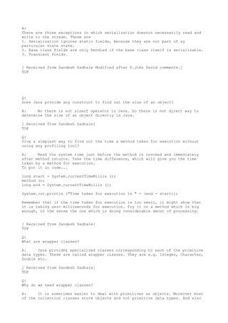 A:
There are three exceptions in which serialization doesnot necessarily read and
write to the stream. These are
1. Serialization ignores static fields, because they are not part of ay
particular state state.
2. Base class fields are only hendled if the base class itself is serializable.
3. Transient fields.


[ Received from Sandesh Sadhale Modified after P.John David comments.]
TOP




Q:
Does Java provide any construct to find out the size of an object?

A:     No there is not sizeof operator in Java. So there is not direct way to
determine the size of an object directly in Java.

[ Received from Sandesh Sadhale]
TOP

Q:
Give a simplest way to find out the time a method takes for execution without
using any profiling tool?

A:     Read the system time just before the method is invoked and immediately
after method returns. Take the time difference, which will give you the time
taken by a method for execution.
To put it in code...

long start = System.currentTimeMillis ();
method ();
long end = System.currentTimeMillis ();

System.out.println ("Time taken for execution is " + (end - start));

Remember that if the time taken for execution is too small, it might show that
it is taking zero milliseconds for execution. Try it on a method which is big
enough, in the sense the one which is doing considerable amout of processing.


[ Received from Sandesh Sadhale]
TOP

Q:
What are wrapper classes?

A:     Java provides specialized classes corresponding to each of the primitive
data types. These are called wrapper classes. They are e.g. Integer, Character,
Double etc.

[ Received from Sandesh Sadhale]
TOP

Q:
Why do we need wrapper classes?

A:     It is sometimes easier to deal with primitives as objects. Moreover most
of the collection classes store objects and not primitive data types. And also
 