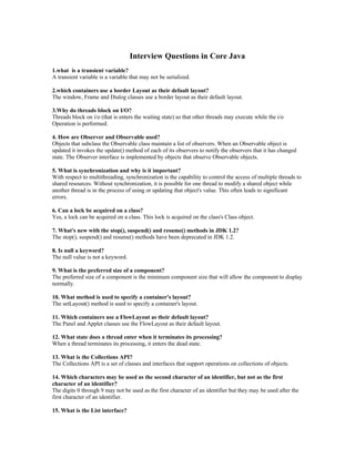 Interview Questions in Core Java
1.what is a transient variable?
A transient variable is a variable that may not be serialized.
2.which containers use a border Layout as their default layout?
The window, Frame and Dialog classes use a border layout as their default layout.
3.Why do threads block on I/O?
Threads block on i/o (that is enters the waiting state) so that other threads may execute while the i/o
Operation is performed.
4. How are Observer and Observable used?
Objects that subclass the Observable class maintain a list of observers. When an Observable object is
updated it invokes the update() method of each of its observers to notify the observers that it has changed
state. The Observer interface is implemented by objects that observe Observable objects.
5. What is synchronization and why is it important?
With respect to multithreading, synchronization is the capability to control the access of multiple threads to
shared resources. Without synchronization, it is possible for one thread to modify a shared object while
another thread is in the process of using or updating that object's value. This often leads to significant
errors.
6. Can a lock be acquired on a class?
Yes, a lock can be acquired on a class. This lock is acquired on the class's Class object.
7. What's new with the stop(), suspend() and resume() methods in JDK 1.2?
The stop(), suspend() and resume() methods have been deprecated in JDK 1.2.
8. Is null a keyword?
The null value is not a keyword.
9. What is the preferred size of a component?
The preferred size of a component is the minimum component size that will allow the component to display
normally.
10. What method is used to specify a container's layout?
The setLayout() method is used to specify a container's layout.
11. Which containers use a FlowLayout as their default layout?
The Panel and Applet classes use the FlowLayout as their default layout.
12. What state does a thread enter when it terminates its processing?
When a thread terminates its processing, it enters the dead state.
13. What is the Collections API?
The Collections API is a set of classes and interfaces that support operations on collections of objects.
14. Which characters may be used as the second character of an identifier, but not as the first
character of an identifier?
The digits 0 through 9 may not be used as the first character of an identifier but they may be used after the
first character of an identifier.
15. What is the List interface?
 