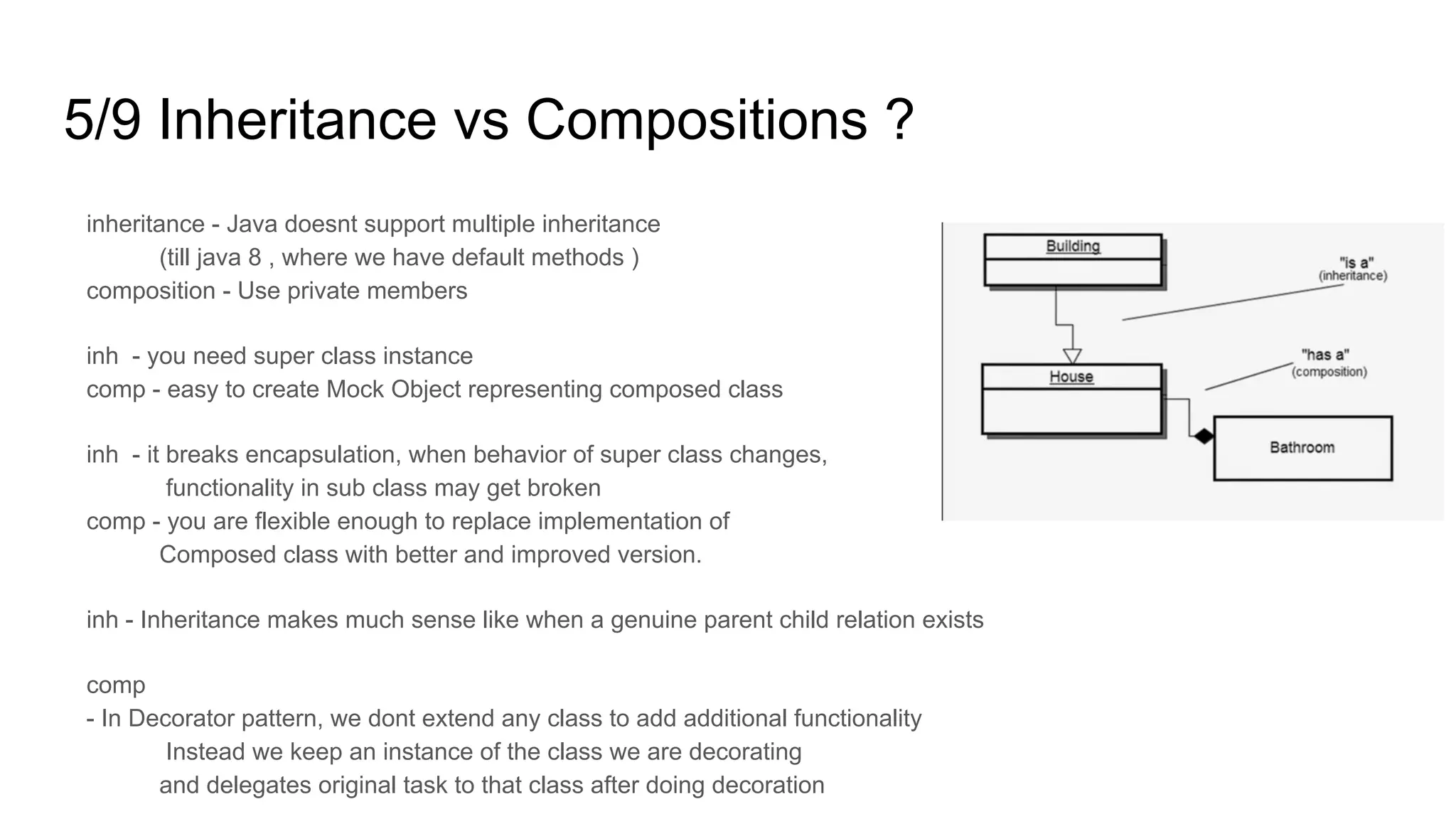 5/9 Inheritance vs Compositions ?
inheritance - Java doesnt support multiple inheritance
(till java 8 , where we have default methods )
composition - Use private members
inh - you need super class instance
comp - easy to create Mock Object representing composed class
inh - it breaks encapsulation, when behavior of super class changes,
functionality in sub class may get broken
comp - you are flexible enough to replace implementation of
Composed class with better and improved version.
inh - Inheritance makes much sense like when a genuine parent child relation exists
comp
- In Decorator pattern, we dont extend any class to add additional functionality
Instead we keep an instance of the class we are decorating
and delegates original task to that class after doing decoration
 