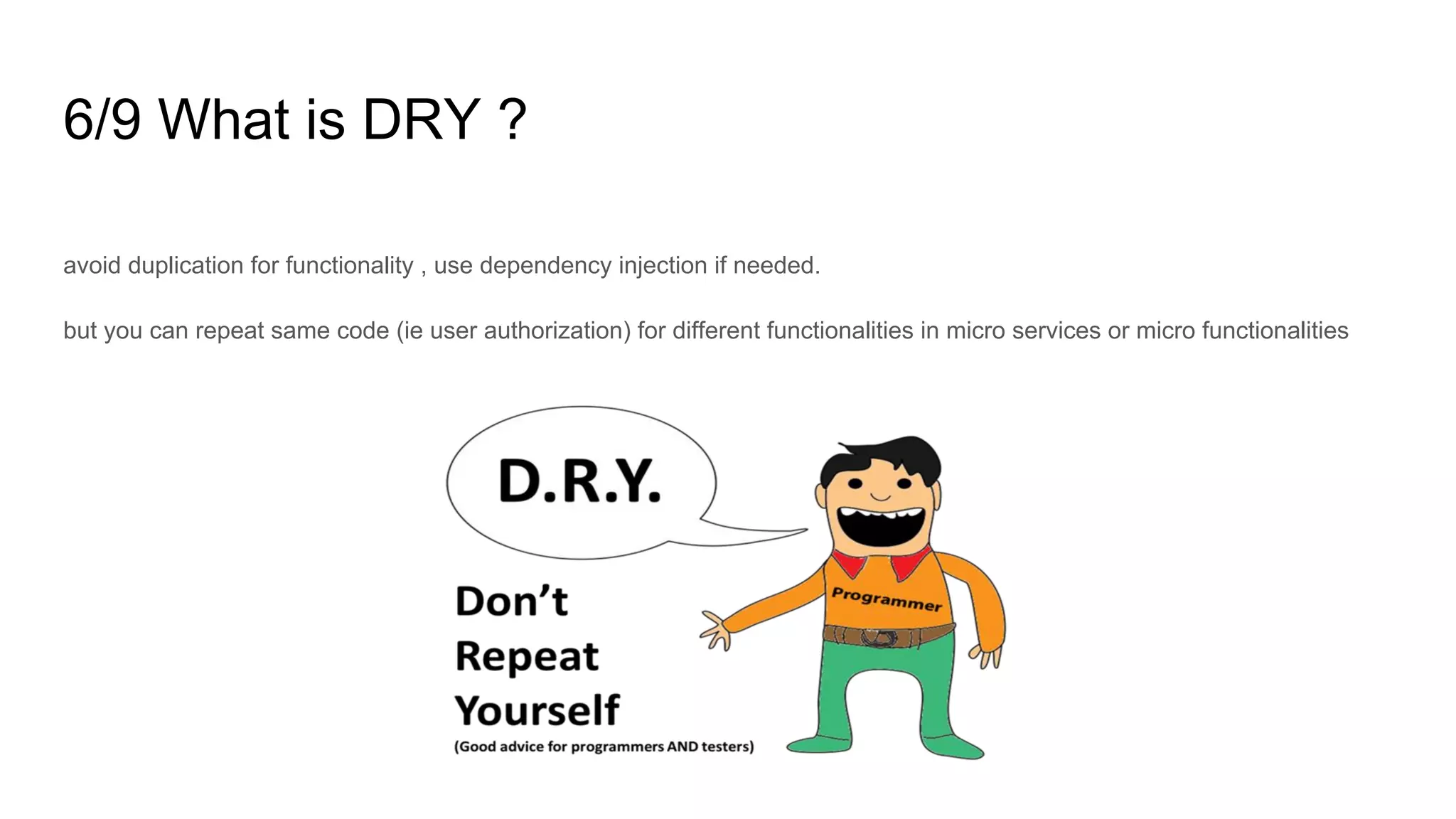 6/9 What is DRY ?
avoid duplication for functionality , use dependency injection if needed.
but you can repeat same code (ie user authorization) for different functionalities in micro services or micro functionalities
 