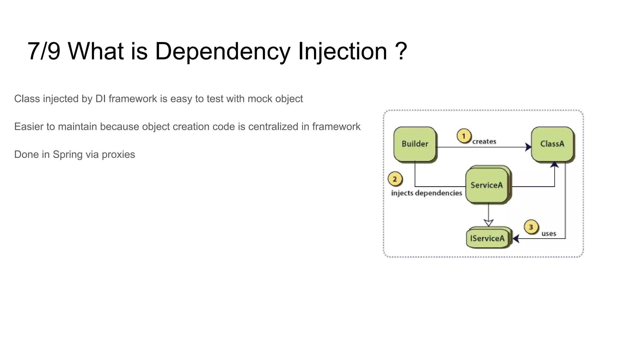 7/9 What is Dependency Injection ?
Class injected by DI framework is easy to test with mock object
Easier to maintain because object creation code is centralized in framework
Done in Spring via proxies
 