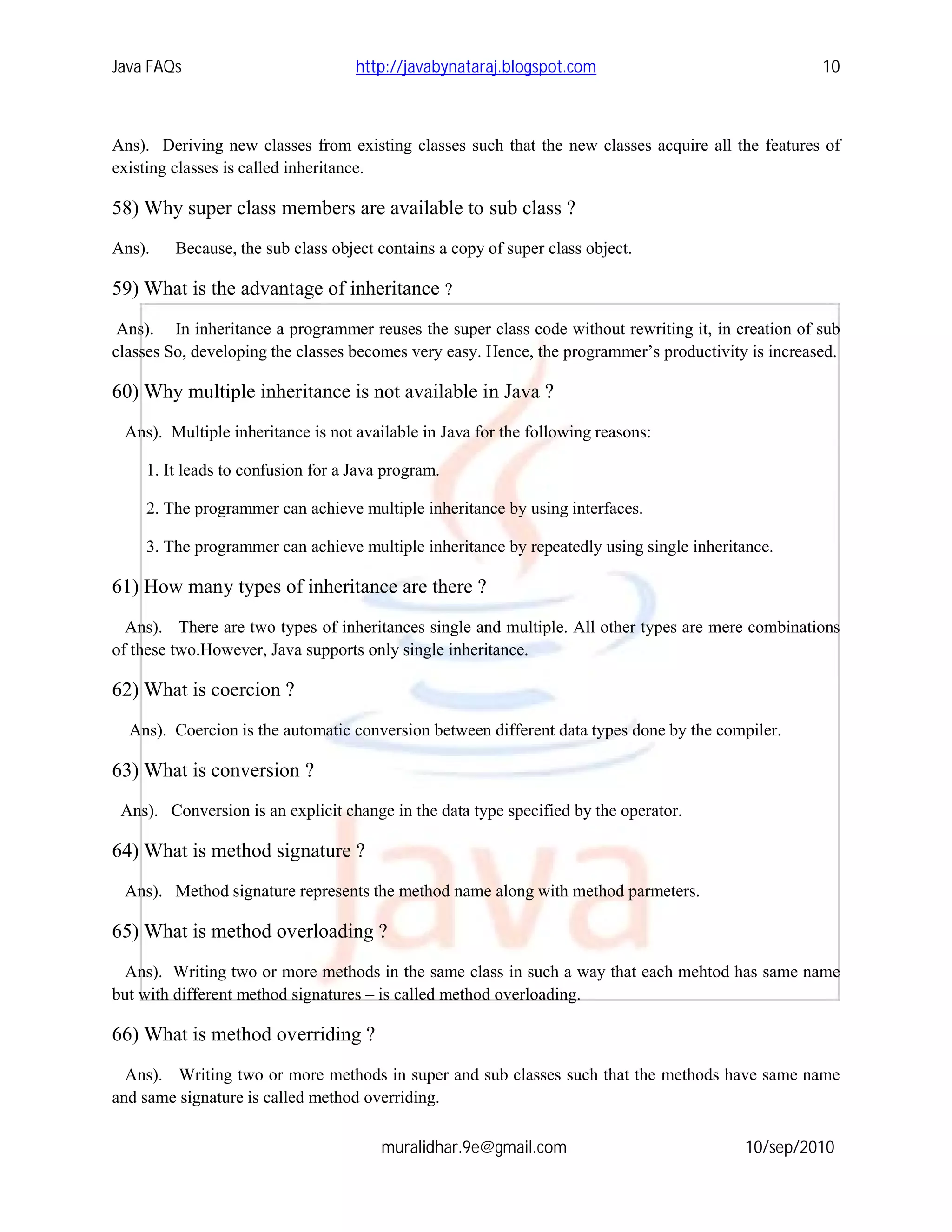 Java FAQs                          http://javabynataraj.blogspot.com                                 10



Ans). Deriving new classes from existing classes such that the new classes acquire all the features of
existing classes is called inheritance.

58) Why super class members are available to sub class ?
Ans).    Because, the sub class object contains a copy of super class object.

59) What is the advantage of inheritance ?
 Ans). In inheritance a programmer reuses the super class code without rewriting it, in creation of sub
classes So, developing the classes becomes very easy. Hence, the programmer’s productivity is increased.

60) Why multiple inheritance is not available in Java ?
 Ans). Multiple inheritance is not available in Java for the following reasons:

    1. It leads to confusion for a Java program.

    2. The programmer can achieve multiple inheritance by using interfaces.

    3. The programmer can achieve multiple inheritance by repeatedly using single inheritance.

61) How many types of inheritance are there ?
  Ans). There are two types of inheritances single and multiple. All other types are mere combinations
of these two.However, Java supports only single inheritance.

62) What is coercion ?
  Ans). Coercion is the automatic conversion between different data types done by the compiler.

63) What is conversion ?
 Ans). Conversion is an explicit change in the data type specified by the operator.

64) What is method signature ?
 Ans). Method signature represents the method name along with method parmeters.

65) What is method overloading ?
  Ans). Writing two or more methods in the same class in such a way that each mehtod has same name
but with different method signatures – is called method overloading.

66) What is method overriding ?
  Ans). Writing two or more methods in super and sub classes such that the methods have same name
and same signature is called method overriding.

                                       muralidhar.9e@gmail.com                            10/sep/2010
 