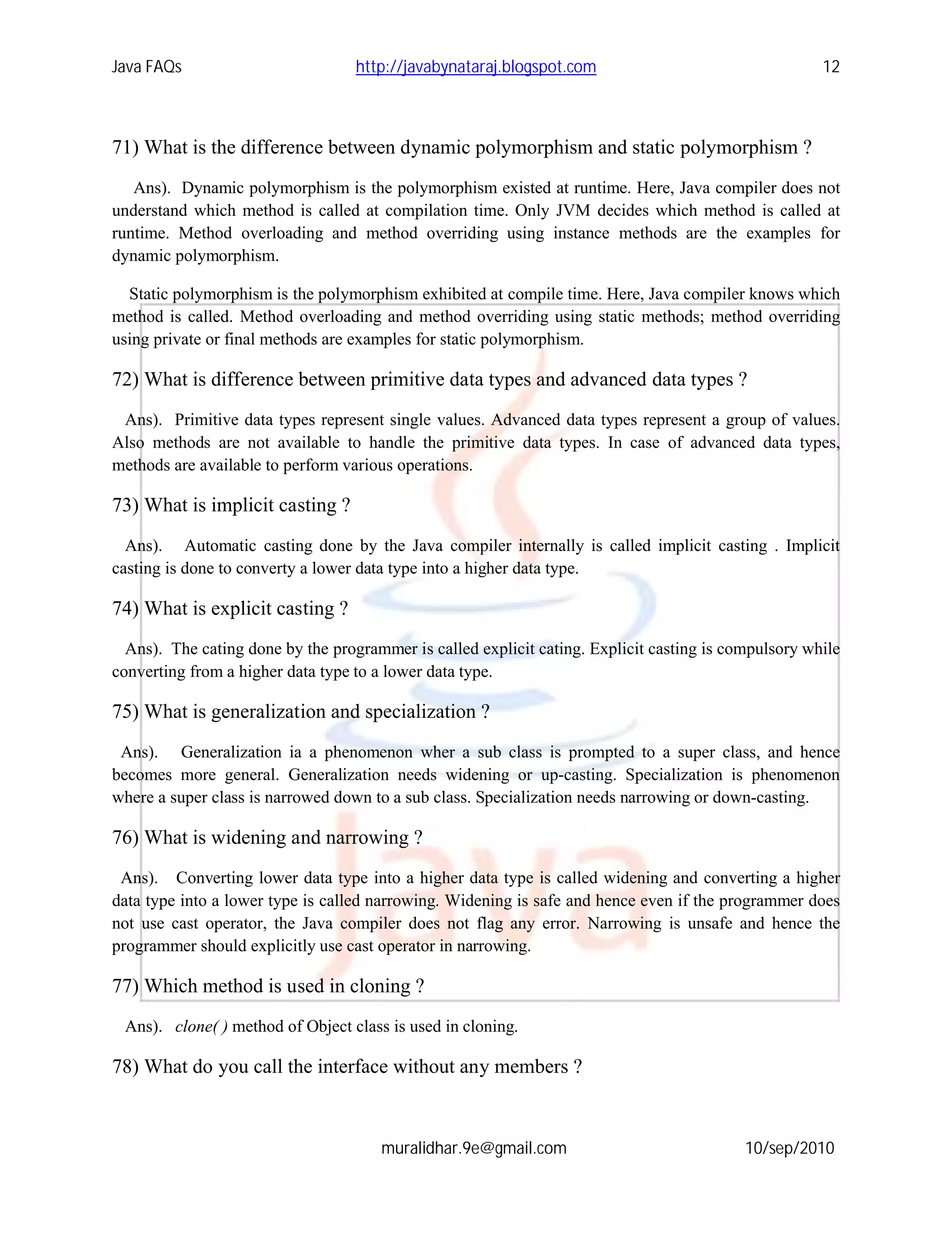 Java FAQs                          http://javabynataraj.blogspot.com                                  12



71) What is the difference between dynamic polymorphism and static polymorphism ?
   Ans). Dynamic polymorphism is the polymorphism existed at runtime. Here, Java compiler does not
understand which method is called at compilation time. Only JVM decides which method is called at
runtime. Method overloading and method overriding using instance methods are the examples for
dynamic polymorphism.

  Static polymorphism is the polymorphism exhibited at compile time. Here, Java compiler knows which
method is called. Method overloading and method overriding using static methods; method overriding
using private or final methods are examples for static polymorphism.

72) What is difference between primitive data types and advanced data types ?
 Ans). Primitive data types represent single values. Advanced data types represent a group of values.
Also methods are not available to handle the primitive data types. In case of advanced data types,
methods are available to perform various operations.

73) What is implicit casting ?
  Ans). Automatic casting done by the Java compiler internally is called implicit casting . Implicit
casting is done to converty a lower data type into a higher data type.

74) What is explicit casting ?
  Ans). The cating done by the programmer is called explicit cating. Explicit casting is compulsory while
converting from a higher data type to a lower data type.

75) What is generalization and specialization ?
 Ans). Generalization ia a phenomenon wher a sub class is prompted to a super class, and hence
becomes more general. Generalization needs widening or up-casting. Specialization is phenomenon
where a super class is narrowed down to a sub class. Specialization needs narrowing or down-casting.

76) What is widening and narrowing ?
 Ans). Converting lower data type into a higher data type is called widening and converting a higher
data type into a lower type is called narrowing. Widening is safe and hence even if the programmer does
not use cast operator, the Java compiler does not flag any error. Narrowing is unsafe and hence the
programmer should explicitly use cast operator in narrowing.

77) Which method is used in cloning ?
 Ans). clone( ) method of Object class is used in cloning.

78) What do you call the interface without any members ?



                                      muralidhar.9e@gmail.com                              10/sep/2010
 