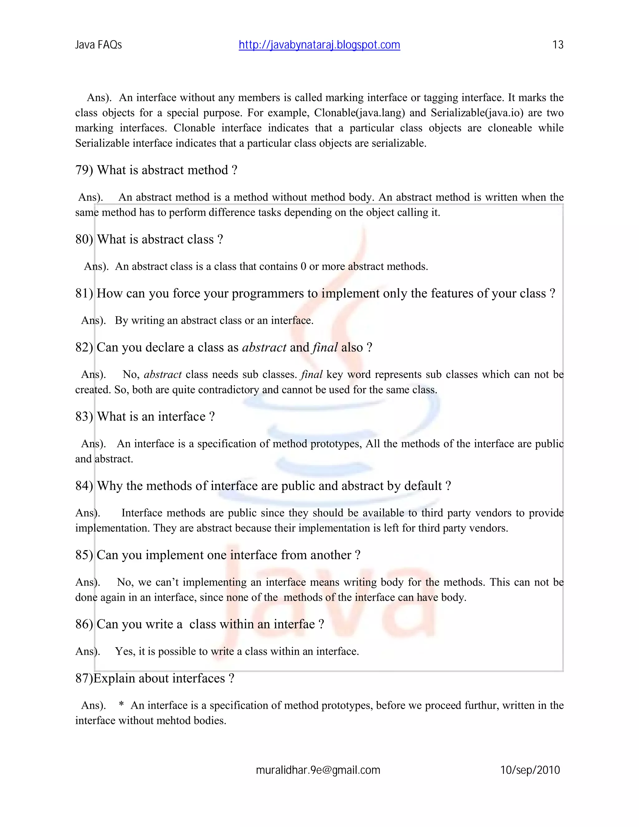 Java FAQs                           http://javabynataraj.blogspot.com                                13



   Ans). An interface without any members is called marking interface or tagging interface. It marks the
class objects for a special purpose. For example, Clonable(java.lang) and Serializable(java.io) are two
marking interfaces. Clonable interface indicates that a particular class objects are cloneable while
Serializable interface indicates that a particular class objects are serializable.

79) What is abstract method ?
 Ans). An abstract method is a method without method body. An abstract method is written when the
same method has to perform difference tasks depending on the object calling it.

80) What is abstract class ?
 Ans). An abstract class is a class that contains 0 or more abstract methods.

81) How can you force your programmers to implement only the features of your class ?
 Ans). By writing an abstract class or an interface.

82) Can you declare a class as abstract and final also ?
 Ans). No, abstract class needs sub classes. final key word represents sub classes which can not be
created. So, both are quite contradictory and cannot be used for the same class.

83) What is an interface ?
 Ans). An interface is a specification of method prototypes, All the methods of the interface are public
and abstract.

84) Why the methods of interface are public and abstract by default ?
Ans).   Interface methods are public since they should be available to third party vendors to provide
implementation. They are abstract because their implementation is left for third party vendors.

85) Can you implement one interface from another ?
Ans). No, we can’t implementing an interface means writing body for the methods. This can not be
done again in an interface, since none of the methods of the interface can have body.

86) Can you write a class within an interfae ?
Ans).   Yes, it is possible to write a class within an interface.

87)Explain about interfaces ?
 Ans). * An interface is a specification of method prototypes, before we proceed furthur, written in the
interface without mehtod bodies.



                                        muralidhar.9e@gmail.com                           10/sep/2010
 