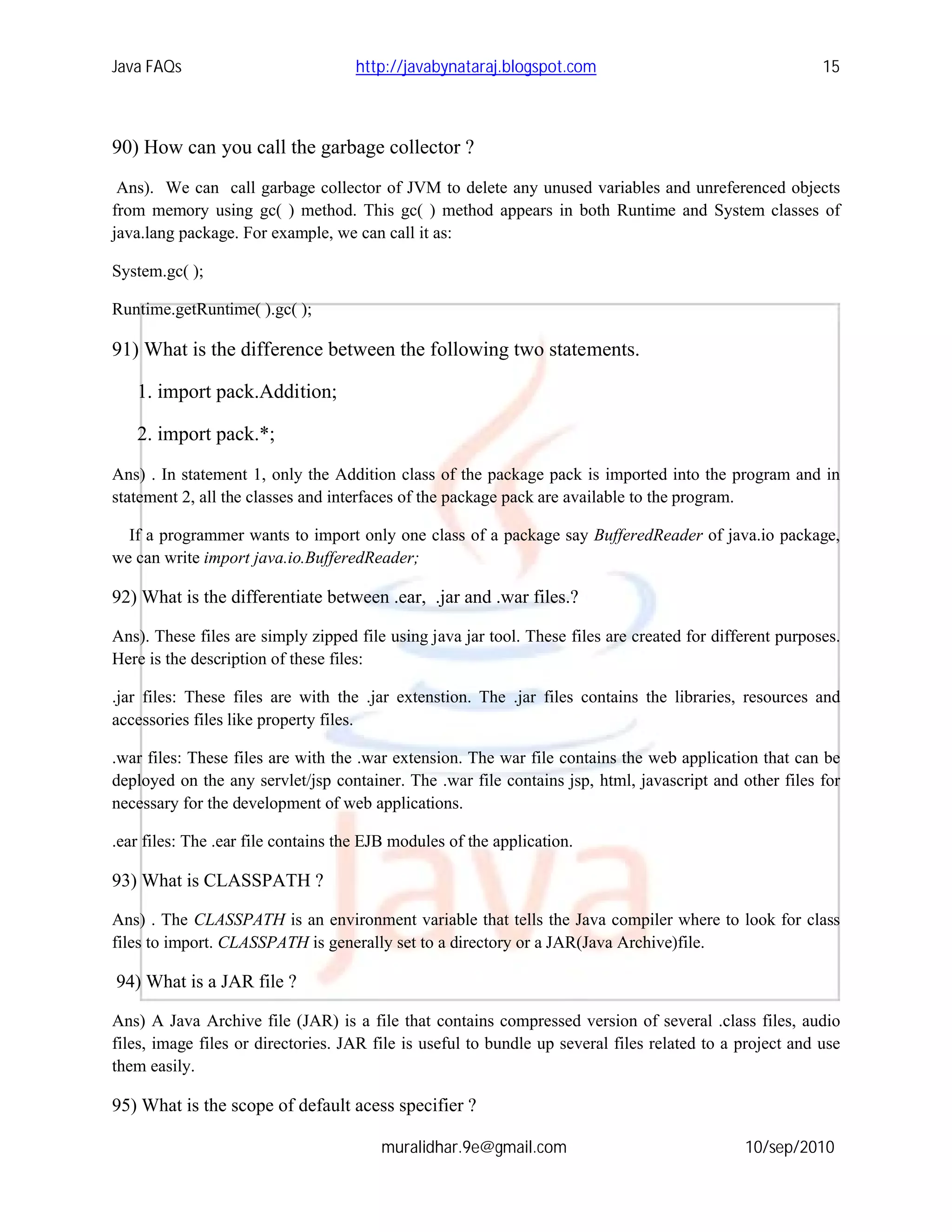 Java FAQs                            http://javabynataraj.blogspot.com                                    15



90) How can you call the garbage collector ?
 Ans). We can call garbage collector of JVM to delete any unused variables and unreferenced objects
from memory using gc( ) method. This gc( ) method appears in both Runtime and System classes of
java.lang package. For example, we can call it as:

System.gc( );

Runtime.getRuntime( ).gc( );

91) What is the difference between the following two statements.

   1. import pack.Addition;

   2. import pack.*;
Ans) . In statement 1, only the Addition class of the package pack is imported into the program and in
statement 2, all the classes and interfaces of the package pack are available to the program.

  If a programmer wants to import only one class of a package say BufferedReader of java.io package,
we can write import java.io.BufferedReader;

92) What is the differentiate between .ear, .jar and .war files.?

Ans). These files are simply zipped file using java jar tool. These files are created for different purposes.
Here is the description of these files:

.jar files: These files are with the .jar extenstion. The .jar files contains the libraries, resources and
accessories files like property files.

.war files: These files are with the .war extension. The war file contains the web application that can be
deployed on the any servlet/jsp container. The .war file contains jsp, html, javascript and other files for
necessary for the development of web applications.

.ear files: The .ear file contains the EJB modules of the application.

93) What is CLASSPATH ?

Ans) . The CLASSPATH is an environment variable that tells the Java compiler where to look for class
files to import. CLASSPATH is generally set to a directory or a JAR(Java Archive)file.

94) What is a JAR file ?

Ans) A Java Archive file (JAR) is a file that contains compressed version of several .class files, audio
files, image files or directories. JAR file is useful to bundle up several files related to a project and use
them easily.

95) What is the scope of default acess specifier ?

                                        muralidhar.9e@gmail.com                               10/sep/2010
 