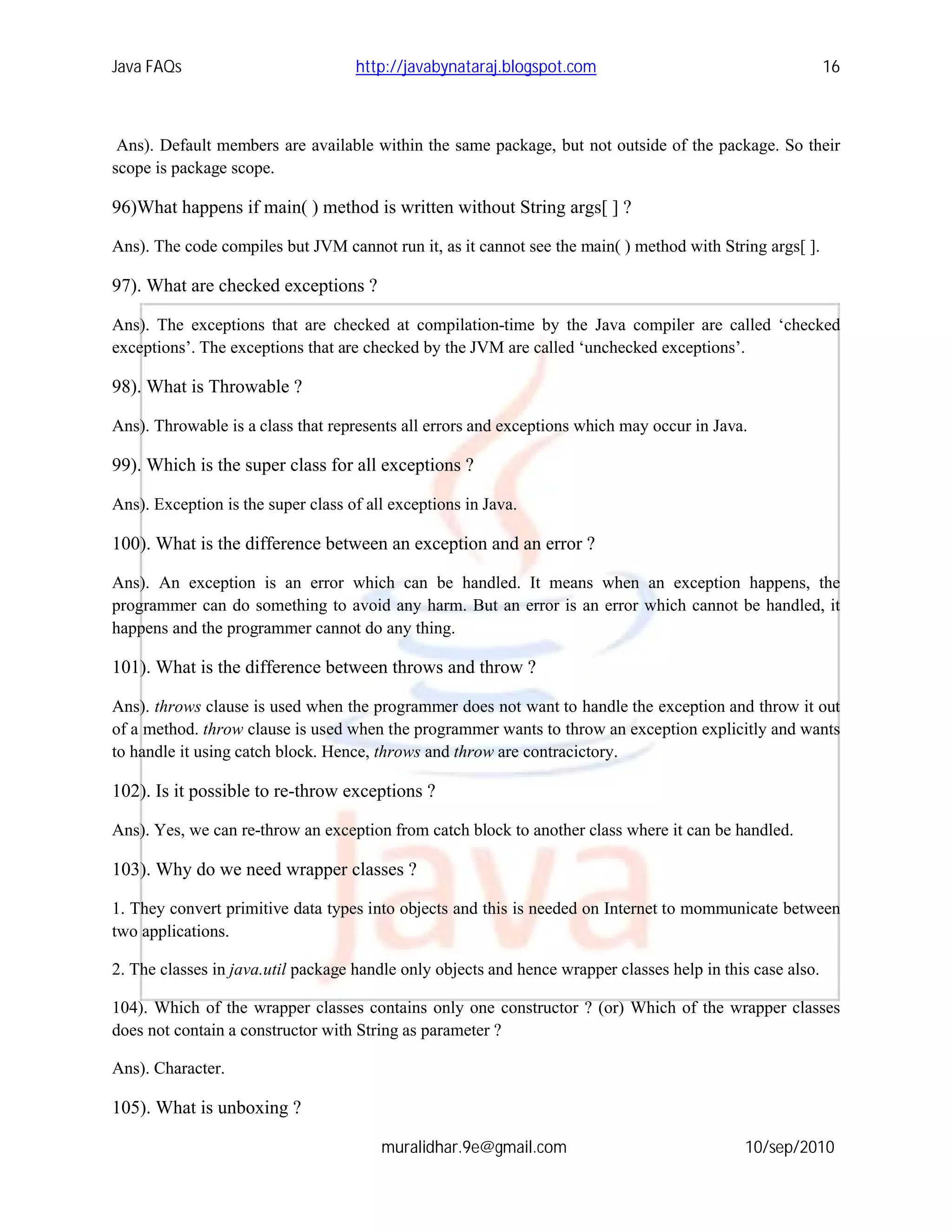 Java FAQs                           http://javabynataraj.blogspot.com                                       16



 Ans). Default members are available within the same package, but not outside of the package. So their
scope is package scope.

96)What happens if main( ) method is written without String args[ ] ?

Ans). The code compiles but JVM cannot run it, as it cannot see the main( ) method with String args[ ].

97). What are checked exceptions ?

Ans). The exceptions that are checked at compilation-time by the Java compiler are called ‘checked
exceptions’. The exceptions that are checked by the JVM are called ‘unchecked exceptions’.

98). What is Throwable ?

Ans). Throwable is a class that represents all errors and exceptions which may occur in Java.

99). Which is the super class for all exceptions ?

Ans). Exception is the super class of all exceptions in Java.

100). What is the difference between an exception and an error ?

Ans). An exception is an error which can be handled. It means when an exception happens, the
programmer can do something to avoid any harm. But an error is an error which cannot be handled, it
happens and the programmer cannot do any thing.

101). What is the difference between throws and throw ?

Ans). throws clause is used when the programmer does not want to handle the exception and throw it out
of a method. throw clause is used when the programmer wants to throw an exception explicitly and wants
to handle it using catch block. Hence, throws and throw are contracictory.

102). Is it possible to re-throw exceptions ?

Ans). Yes, we can re-throw an exception from catch block to another class where it can be handled.

103). Why do we need wrapper classes ?

1. They convert primitive data types into objects and this is needed on Internet to mommunicate between
two applications.

2. The classes in java.util package handle only objects and hence wrapper classes help in this case also.

104). Which of the wrapper classes contains only one constructor ? (or) Which of the wrapper classes
does not contain a constructor with String as parameter ?

Ans). Character.

105). What is unboxing ?

                                        muralidhar.9e@gmail.com                              10/sep/2010
 