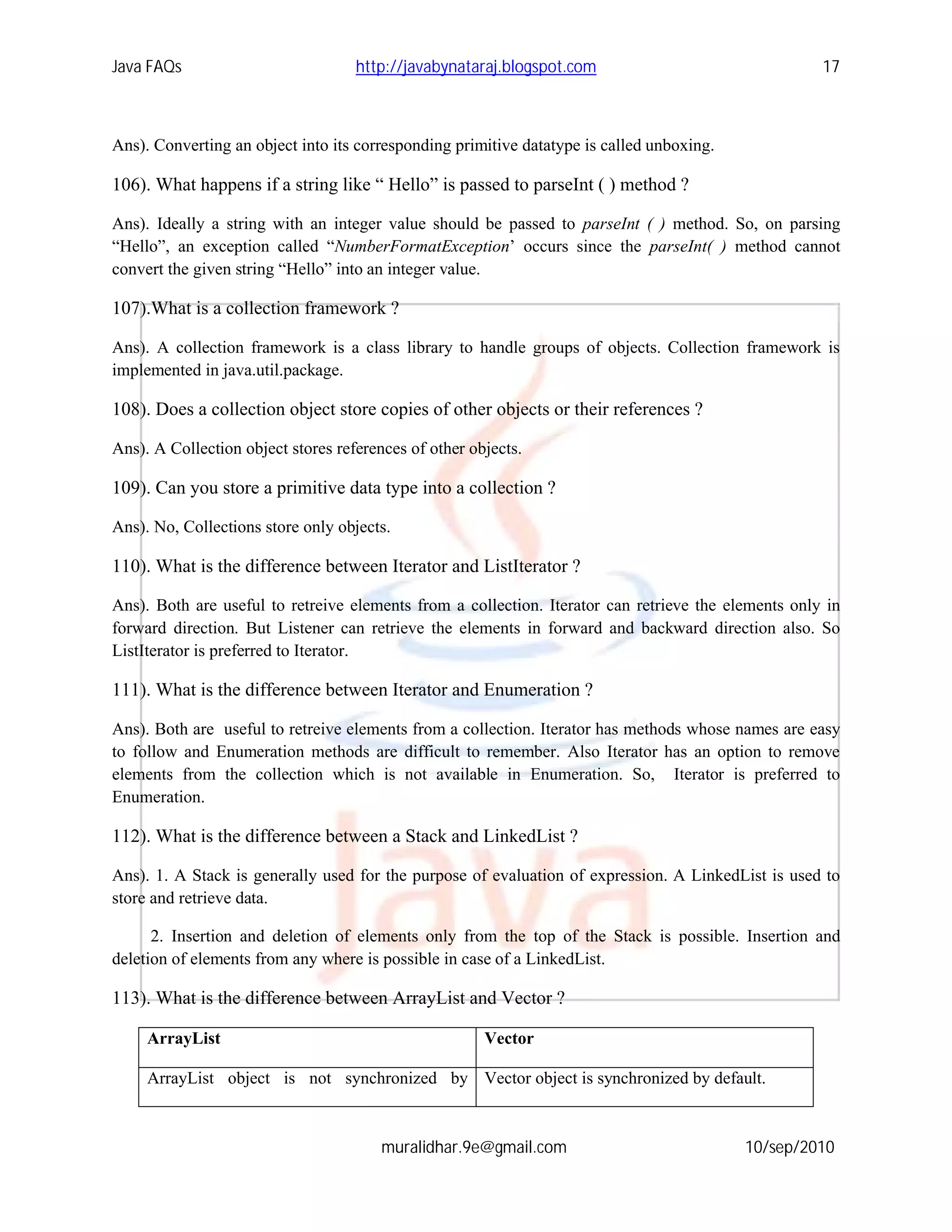 Java FAQs                           http://javabynataraj.blogspot.com                                17



Ans). Converting an object into its corresponding primitive datatype is called unboxing.

106). What happens if a string like “ Hello” is passed to parseInt ( ) method ?

Ans). Ideally a string with an integer value should be passed to parseInt ( ) method. So, on parsing
“Hello”, an exception called “NumberFormatException’ occurs since the parseInt( ) method cannot
convert the given string “Hello” into an integer value.

107).What is a collection framework ?

Ans). A collection framework is a class library to handle groups of objects. Collection framework is
implemented in java.util.package.

108). Does a collection object store copies of other objects or their references ?

Ans). A Collection object stores references of other objects.

109). Can you store a primitive data type into a collection ?

Ans). No, Collections store only objects.

110). What is the difference between Iterator and ListIterator ?

Ans). Both are useful to retreive elements from a collection. Iterator can retrieve the elements only in
forward direction. But Listener can retrieve the elements in forward and backward direction also. So
ListIterator is preferred to Iterator.

111). What is the difference between Iterator and Enumeration ?

Ans). Both are useful to retreive elements from a collection. Iterator has methods whose names are easy
to follow and Enumeration methods are difficult to remember. Also Iterator has an option to remove
elements from the collection which is not available in Enumeration. So, Iterator is preferred to
Enumeration.

112). What is the difference between a Stack and LinkedList ?

Ans). 1. A Stack is generally used for the purpose of evaluation of expression. A LinkedList is used to
store and retrieve data.

      2. Insertion and deletion of elements only from the top of the Stack is possible. Insertion and
deletion of elements from any where is possible in case of a LinkedList.

113). What is the difference between ArrayList and Vector ?

     ArrayList                                         Vector

     ArrayList object is not synchronized by Vector object is synchronized by default.



                                        muralidhar.9e@gmail.com                            10/sep/2010
 