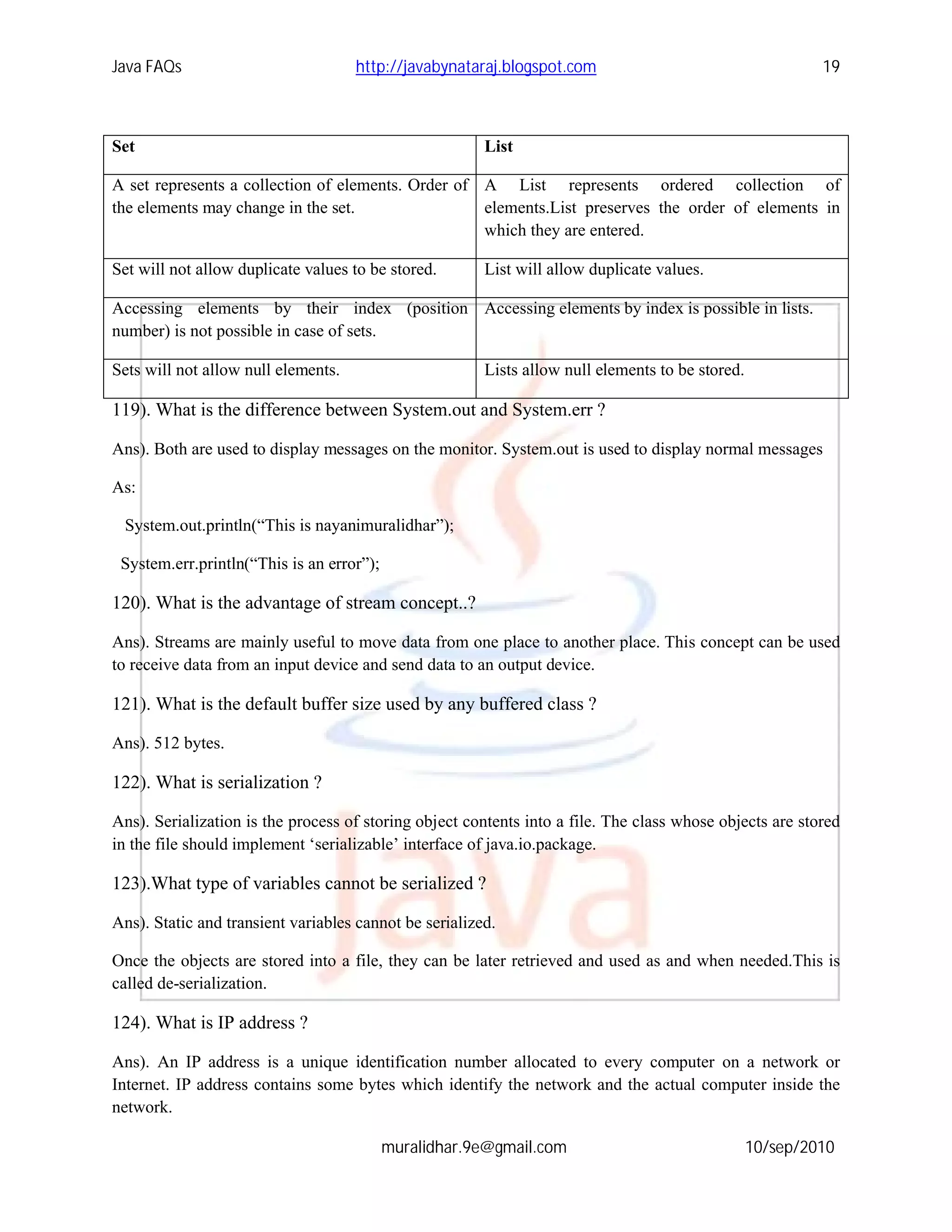 Java FAQs                            http://javabynataraj.blogspot.com                                     19



Set                                                     List

A set represents a collection of elements. Order of A List represents ordered collection of
the elements may change in the set.                 elements.List preserves the order of elements in
                                                    which they are entered.

Set will not allow duplicate values to be stored.       List will allow duplicate values.

Accessing elements by their index (position Accessing elements by index is possible in lists.
number) is not possible in case of sets.

Sets will not allow null elements.                      Lists allow null elements to be stored.

119). What is the difference between System.out and System.err ?

Ans). Both are used to display messages on the monitor. System.out is used to display normal messages

As:

 System.out.println(“This is nayanimuralidhar”);

 System.err.println(“This is an error”);

120). What is the advantage of stream concept..?

Ans). Streams are mainly useful to move data from one place to another place. This concept can be used
to receive data from an input device and send data to an output device.

121). What is the default buffer size used by any buffered class ?

Ans). 512 bytes.

122). What is serialization ?

Ans). Serialization is the process of storing object contents into a file. The class whose objects are stored
in the file should implement ‘serializable’ interface of java.io.package.

123).What type of variables cannot be serialized ?

Ans). Static and transient variables cannot be serialized.

Once the objects are stored into a file, they can be later retrieved and used as and when needed.This is
called de-serialization.

124). What is IP address ?

Ans). An IP address is a unique identification number allocated to every computer on a network or
Internet. IP address contains some bytes which identify the network and the actual computer inside the
network.

                                           muralidhar.9e@gmail.com                                10/sep/2010
 