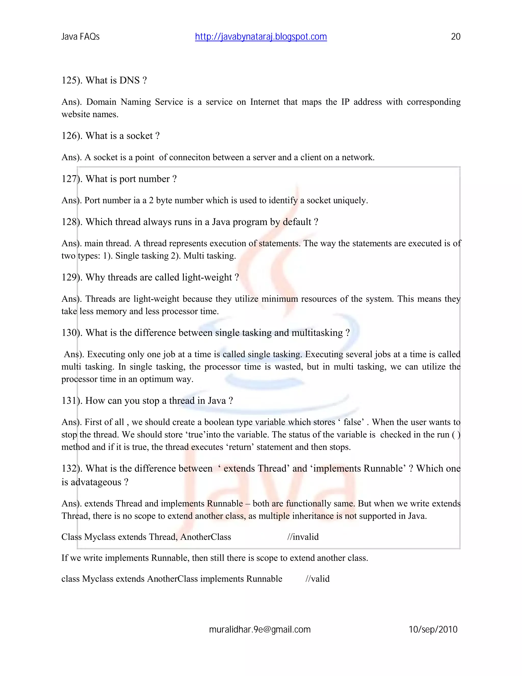 Java FAQs                           http://javabynataraj.blogspot.com                                      20



125). What is DNS ?

Ans). Domain Naming Service is a service on Internet that maps the IP address with corresponding
website names.

126). What is a socket ?

Ans). A socket is a point of conneciton between a server and a client on a network.

127). What is port number ?

Ans). Port number ia a 2 byte number which is used to identify a socket uniquely.

128). Which thread always runs in a Java program by default ?

Ans). main thread. A thread represents execution of statements. The way the statements are executed is of
two types: 1). Single tasking 2). Multi tasking.

129). Why threads are called light-weight ?

Ans). Threads are light-weight because they utilize minimum resources of the system. This means they
take less memory and less processor time.

130). What is the difference between single tasking and multitasking ?

 Ans). Executing only one job at a time is called single tasking. Executing several jobs at a time is called
multi tasking. In single tasking, the processor time is wasted, but in multi tasking, we can utilize the
processor time in an optimum way.

131). How can you stop a thread in Java ?

Ans). First of all , we should create a boolean type variable which stores ‘ false’ . When the user wants to
stop the thread. We should store ‘true’into the variable. The status of the variable is checked in the run ( )
method and if it is true, the thread executes ‘return’ statement and then stops.

132). What is the difference between ‘ extends Thread’ and ‘implements Runnable’ ? Which one
is advatageous ?

Ans). extends Thread and implements Runnable – both are functionally same. But when we write extends
Thread, there is no scope to extend another class, as multiple inheritance is not supported in Java.

Class Myclass extends Thread, AnotherClass                    //invalid

If we write implements Runnable, then still there is scope to extend another class.

class Myclass extends AnotherClass implements Runnable             //valid




                                        muralidhar.9e@gmail.com                                10/sep/2010
 