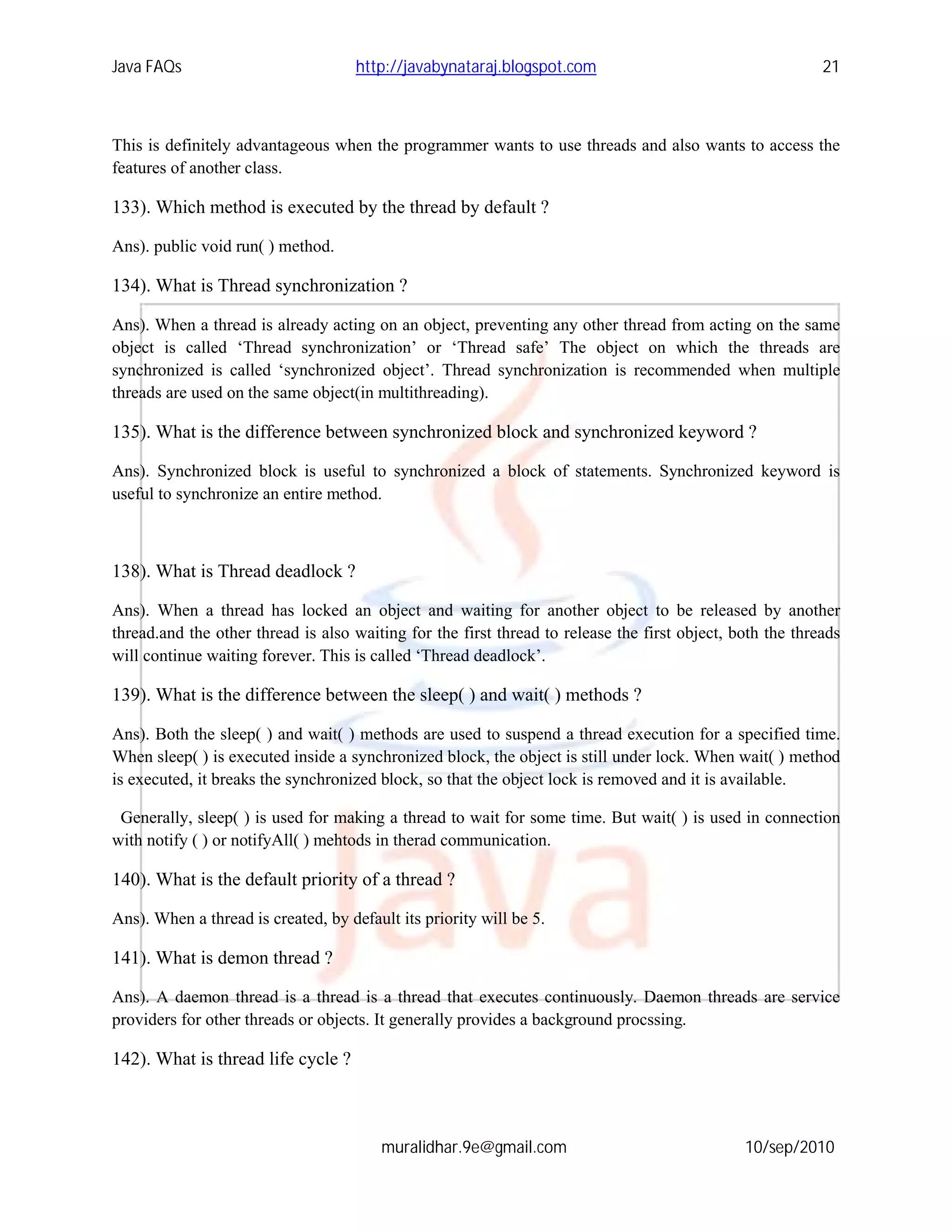 Java FAQs                            http://javabynataraj.blogspot.com                                     21



This is definitely advantageous when the programmer wants to use threads and also wants to access the
features of another class.

133). Which method is executed by the thread by default ?

Ans). public void run( ) method.

134). What is Thread synchronization ?

Ans). When a thread is already acting on an object, preventing any other thread from acting on the same
object is called ‘Thread synchronization’ or ‘Thread safe’ The object on which the threads are
synchronized is called ‘synchronized object’. Thread synchronization is recommended when multiple
threads are used on the same object(in multithreading).

135). What is the difference between synchronized block and synchronized keyword ?

Ans). Synchronized block is useful to synchronized a block of statements. Synchronized keyword is
useful to synchronize an entire method.



138). What is Thread deadlock ?

Ans). When a thread has locked an object and waiting for another object to be released by another
thread.and the other thread is also waiting for the first thread to release the first object, both the threads
will continue waiting forever. This is called ‘Thread deadlock’.

139). What is the difference between the sleep( ) and wait( ) methods ?

Ans). Both the sleep( ) and wait( ) methods are used to suspend a thread execution for a specified time.
When sleep( ) is executed inside a synchronized block, the object is still under lock. When wait( ) method
is executed, it breaks the synchronized block, so that the object lock is removed and it is available.

 Generally, sleep( ) is used for making a thread to wait for some time. But wait( ) is used in connection
with notify ( ) or notifyAll( ) mehtods in therad communication.

140). What is the default priority of a thread ?

Ans). When a thread is created, by default its priority will be 5.

141). What is demon thread ?

Ans). A daemon thread is a thread is a thread that executes continuously. Daemon threads are service
providers for other threads or objects. It generally provides a background procssing.

142). What is thread life cycle ?



                                         muralidhar.9e@gmail.com                               10/sep/2010
 