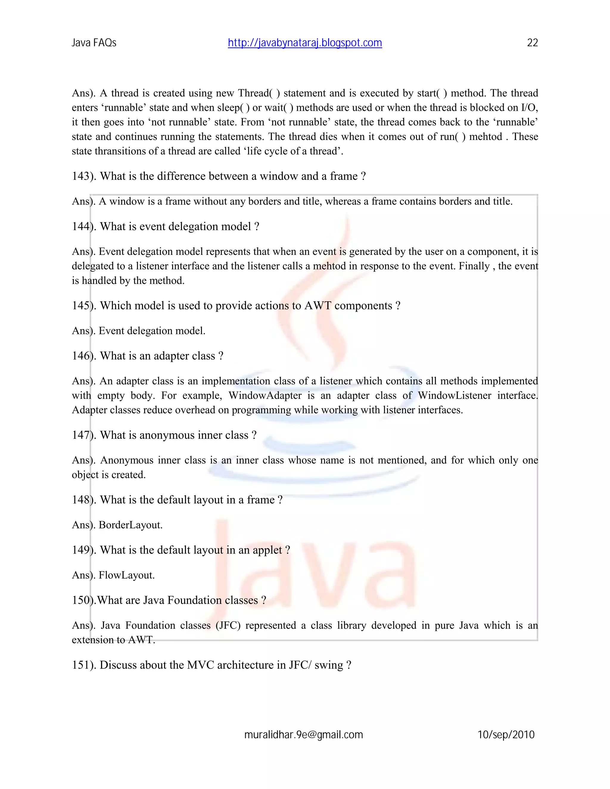 Java FAQs                            http://javabynataraj.blogspot.com                                      22



Ans). A thread is created using new Thread( ) statement and is executed by start( ) method. The thread
enters ‘runnable’ state and when sleep( ) or wait( ) methods are used or when the thread is blocked on I/O,
it then goes into ‘not runnable’ state. From ‘not runnable’ state, the thread comes back to the ‘runnable’
state and continues running the statements. The thread dies when it comes out of run( ) mehtod . These
state thransitions of a thread are called ‘life cycle of a thread’.

143). What is the difference between a window and a frame ?

Ans). A window is a frame without any borders and title, whereas a frame contains borders and title.

144). What is event delegation model ?

Ans). Event delegation model represents that when an event is generated by the user on a component, it is
delegated to a listener interface and the listener calls a mehtod in response to the event. Finally , the event
is handled by the method.

145). Which model is used to provide actions to AWT components ?

Ans). Event delegation model.

146). What is an adapter class ?

Ans). An adapter class is an implementation class of a listener which contains all methods implemented
with empty body. For example, WindowAdapter is an adapter class of WindowListener interface.
Adapter classes reduce overhead on programming while working with listener interfaces.

147). What is anonymous inner class ?

Ans). Anonymous inner class is an inner class whose name is not mentioned, and for which only one
object is created.

148). What is the default layout in a frame ?

Ans). BorderLayout.

149). What is the default layout in an applet ?

Ans). FlowLayout.

150).What are Java Foundation classes ?

Ans). Java Foundation classes (JFC) represented a class library developed in pure Java which is an
extension to AWT.

151). Discuss about the MVC architecture in JFC/ swing ?




                                         muralidhar.9e@gmail.com                                10/sep/2010
 
