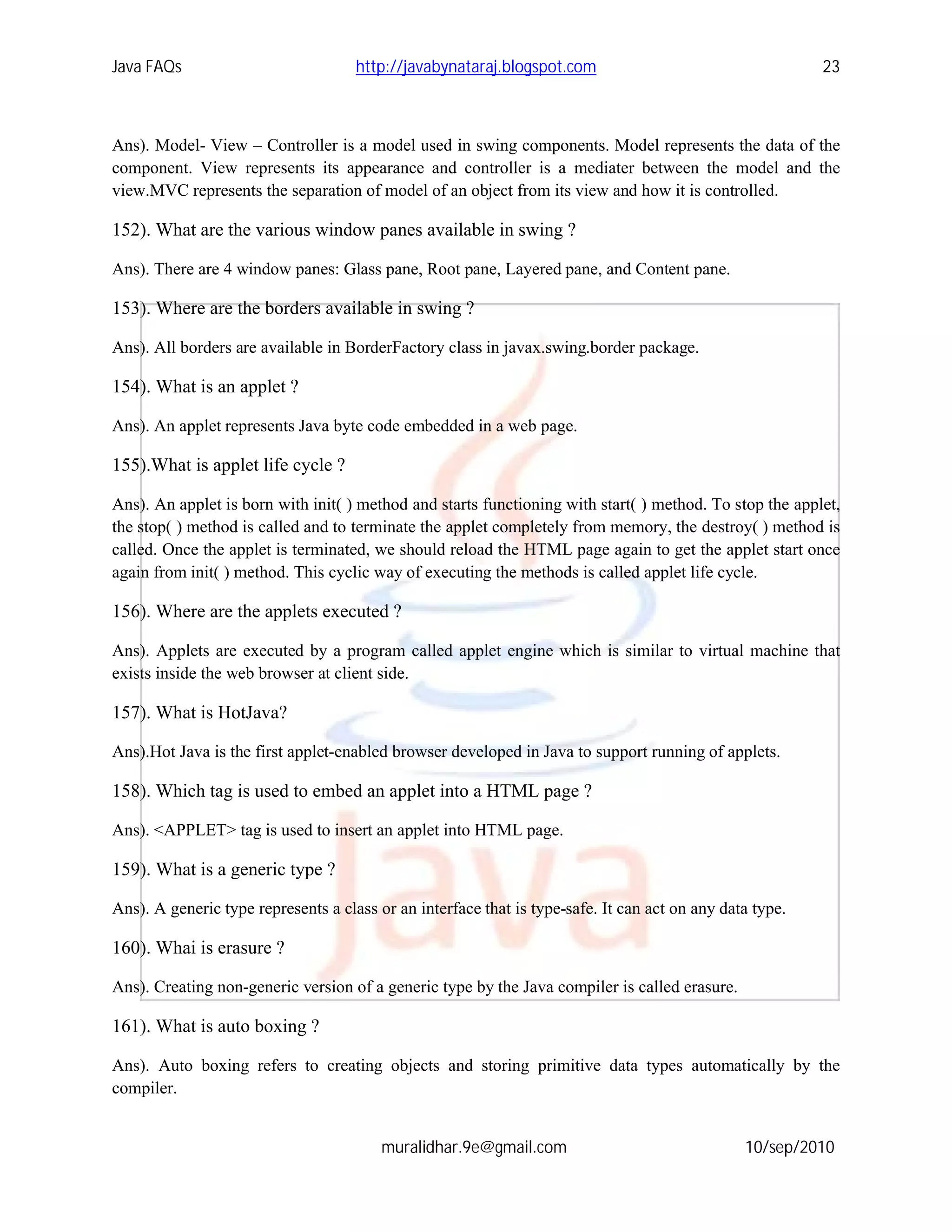 Java FAQs                            http://javabynataraj.blogspot.com                                    23



Ans). Model- View – Controller is a model used in swing components. Model represents the data of the
component. View represents its appearance and controller is a mediater between the model and the
view.MVC represents the separation of model of an object from its view and how it is controlled.

152). What are the various window panes available in swing ?

Ans). There are 4 window panes: Glass pane, Root pane, Layered pane, and Content pane.

153). Where are the borders available in swing ?

Ans). All borders are available in BorderFactory class in javax.swing.border package.

154). What is an applet ?

Ans). An applet represents Java byte code embedded in a web page.

155).What is applet life cycle ?

Ans). An applet is born with init( ) method and starts functioning with start( ) method. To stop the applet,
the stop( ) method is called and to terminate the applet completely from memory, the destroy( ) method is
called. Once the applet is terminated, we should reload the HTML page again to get the applet start once
again from init( ) method. This cyclic way of executing the methods is called applet life cycle.

156). Where are the applets executed ?

Ans). Applets are executed by a program called applet engine which is similar to virtual machine that
exists inside the web browser at client side.

157). What is HotJava?

Ans).Hot Java is the first applet-enabled browser developed in Java to support running of applets.

158). Which tag is used to embed an applet into a HTML page ?

Ans). <APPLET> tag is used to insert an applet into HTML page.

159). What is a generic type ?

Ans). A generic type represents a class or an interface that is type-safe. It can act on any data type.

160). Whai is erasure ?

Ans). Creating non-generic version of a generic type by the Java compiler is called erasure.

161). What is auto boxing ?

Ans). Auto boxing refers to creating objects and storing primitive data types automatically by the
compiler.


                                         muralidhar.9e@gmail.com                                10/sep/2010
 