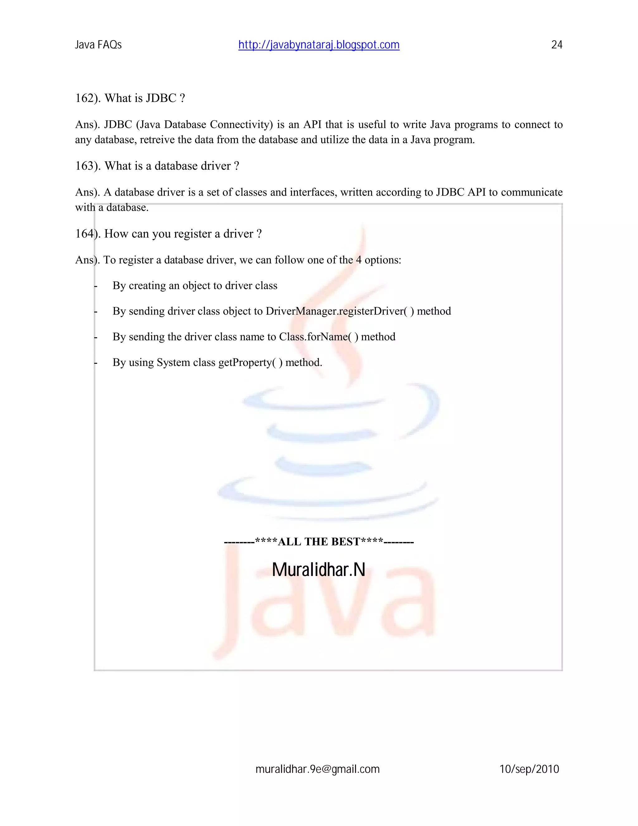Java FAQs                           http://javabynataraj.blogspot.com                                24



162). What is JDBC ?

Ans). JDBC (Java Database Connectivity) is an API that is useful to write Java programs to connect to
any database, retreive the data from the database and utilize the data in a Java program.

163). What is a database driver ?

Ans). A database driver is a set of classes and interfaces, written according to JDBC API to communicate
with a database.

164). How can you register a driver ?

Ans). To register a database driver, we can follow one of the 4 options:

    -   By creating an object to driver class

    -   By sending driver class object to DriverManager.registerDriver( ) method

    -   By sending the driver class name to Class.forName( ) method

    -   By using System class getProperty( ) method.




                                 --------****ALL THE BEST****--------

                                           Muralidhar.N




                                        muralidhar.9e@gmail.com                           10/sep/2010
 