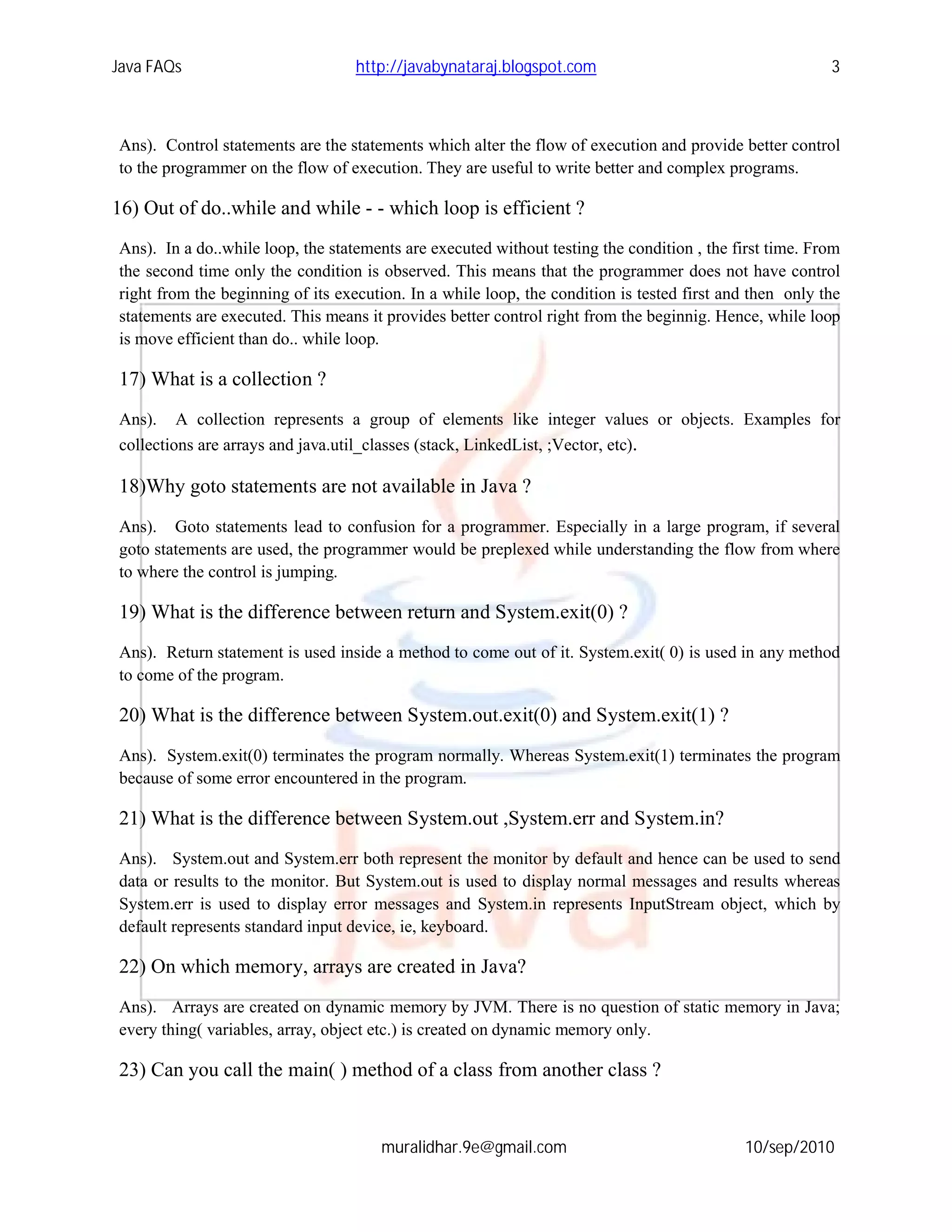 Java FAQs                          http://javabynataraj.blogspot.com                                     3



Ans). Control statements are the statements which alter the flow of execution and provide better control
to the programmer on the flow of execution. They are useful to write better and complex programs.

16) Out of do..while and while - - which loop is efficient ?
Ans). In a do..while loop, the statements are executed without testing the condition , the first time. From
the second time only the condition is observed. This means that the programmer does not have control
right from the beginning of its execution. In a while loop, the condition is tested first and then only the
statements are executed. This means it provides better control right from the beginnig. Hence, while loop
is move efficient than do.. while loop.

17) What is a collection ?
Ans). A collection represents a group of elements like integer values or objects. Examples for
collections are arrays and java.util_classes (stack, LinkedList, ;Vector, etc).

18)Why goto statements are not available in Java ?
Ans). Goto statements lead to confusion for a programmer. Especially in a large program, if several
goto statements are used, the programmer would be preplexed while understanding the flow from where
to where the control is jumping.

19) What is the difference between return and System.exit(0) ?
Ans). Return statement is used inside a method to come out of it. System.exit( 0) is used in any method
to come of the program.

20) What is the difference between System.out.exit(0) and System.exit(1) ?
Ans). System.exit(0) terminates the program normally. Whereas System.exit(1) terminates the program
because of some error encountered in the program.

21) What is the difference between System.out ,System.err and System.in?
Ans). System.out and System.err both represent the monitor by default and hence can be used to send
data or results to the monitor. But System.out is used to display normal messages and results whereas
System.err is used to display error messages and System.in represents InputStream object, which by
default represents standard input device, ie, keyboard.

22) On which memory, arrays are created in Java?
Ans). Arrays are created on dynamic memory by JVM. There is no question of static memory in Java;
every thing( variables, array, object etc.) is created on dynamic memory only.

23) Can you call the main( ) method of a class from another class ?


                                      muralidhar.9e@gmail.com                               10/sep/2010
 