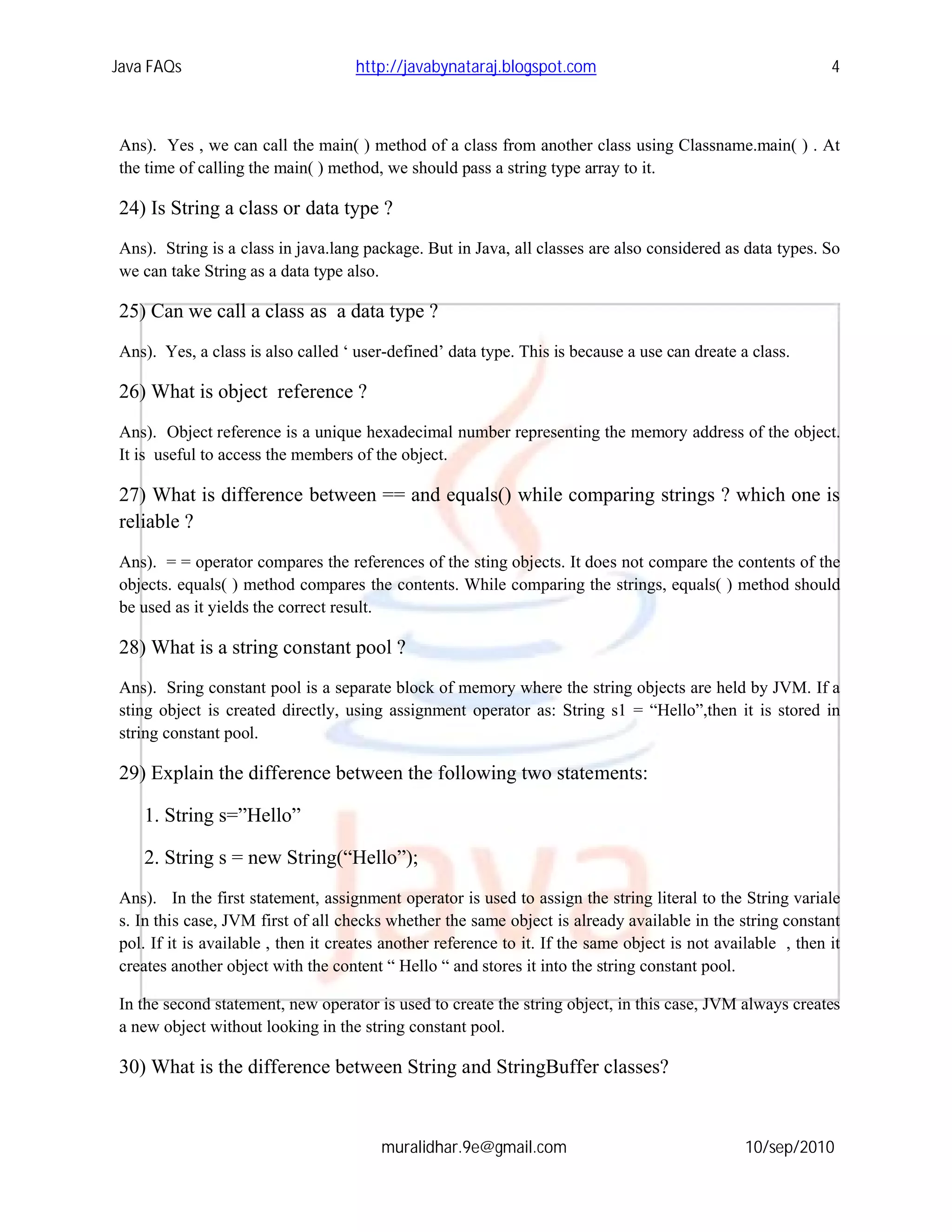 Java FAQs                           http://javabynataraj.blogspot.com                                         4



Ans). Yes , we can call the main( ) method of a class from another class using Classname.main( ) . At
the time of calling the main( ) method, we should pass a string type array to it.

24) Is String a class or data type ?
Ans). String is a class in java.lang package. But in Java, all classes are also considered as data types. So
we can take String as a data type also.

25) Can we call a class as a data type ?
Ans). Yes, a class is also called ‘ user-defined’ data type. This is because a use can dreate a class.

26) What is object reference ?
Ans). Object reference is a unique hexadecimal number representing the memory address of the object.
It is useful to access the members of the object.

27) What is difference between == and equals() while comparing strings ? which one is
reliable ?
Ans). = = operator compares the references of the sting objects. It does not compare the contents of the
objects. equals( ) method compares the contents. While comparing the strings, equals( ) method should
be used as it yields the correct result.

28) What is a string constant pool ?
Ans). Sring constant pool is a separate block of memory where the string objects are held by JVM. If a
sting object is created directly, using assignment operator as: String s1 = “Hello”,then it is stored in
string constant pool.

29) Explain the difference between the following two statements:

    1. String s=”Hello”

    2. String s = new String(“Hello”);
Ans). In the first statement, assignment operator is used to assign the string literal to the String variale
s. In this case, JVM first of all checks whether the same object is already available in the string constant
pol. If it is available , then it creates another reference to it. If the same object is not available , then it
creates another object with the content “ Hello “ and stores it into the string constant pool.

In the second statement, new operator is used to create the string object, in this case, JVM always creates
a new object without looking in the string constant pool.

30) What is the difference between String and StringBuffer classes?


                                        muralidhar.9e@gmail.com                                  10/sep/2010
 