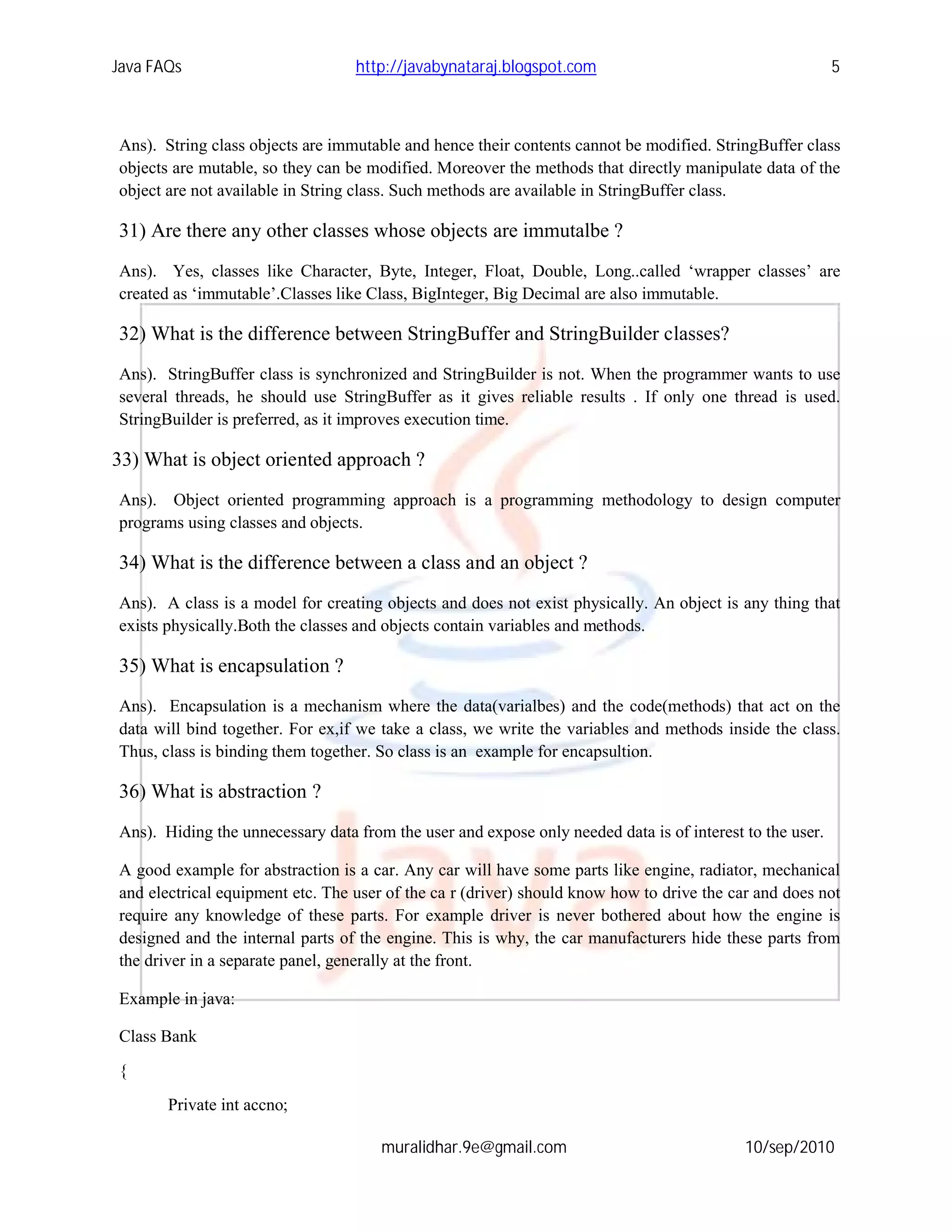 Java FAQs                         http://javabynataraj.blogspot.com                                       5



Ans). String class objects are immutable and hence their contents cannot be modified. StringBuffer class
objects are mutable, so they can be modified. Moreover the methods that directly manipulate data of the
object are not available in String class. Such methods are available in StringBuffer class.

31) Are there any other classes whose objects are immutalbe ?
Ans). Yes, classes like Character, Byte, Integer, Float, Double, Long..called ‘wrapper classes’ are
created as ‘immutable’.Classes like Class, BigInteger, Big Decimal are also immutable.

32) What is the difference between StringBuffer and StringBuilder classes?
Ans). StringBuffer class is synchronized and StringBuilder is not. When the programmer wants to use
several threads, he should use StringBuffer as it gives reliable results . If only one thread is used.
StringBuilder is preferred, as it improves execution time.

33) What is object oriented approach ?
Ans). Object oriented programming approach is a programming methodology to design computer
programs using classes and objects.

34) What is the difference between a class and an object ?
Ans). A class is a model for creating objects and does not exist physically. An object is any thing that
exists physically.Both the classes and objects contain variables and methods.

35) What is encapsulation ?
Ans). Encapsulation is a mechanism where the data(varialbes) and the code(methods) that act on the
data will bind together. For ex,if we take a class, we write the variables and methods inside the class.
Thus, class is binding them together. So class is an example for encapsultion.

36) What is abstraction ?
Ans). Hiding the unnecessary data from the user and expose only needed data is of interest to the user.

A good example for abstraction is a car. Any car will have some parts like engine, radiator, mechanical
and electrical equipment etc. The user of the ca r (driver) should know how to drive the car and does not
require any knowledge of these parts. For example driver is never bothered about how the engine is
designed and the internal parts of the engine. This is why, the car manufacturers hide these parts from
the driver in a separate panel, generally at the front.

Example in java:

Class Bank

{
       Private int accno;

                                      muralidhar.9e@gmail.com                              10/sep/2010
 