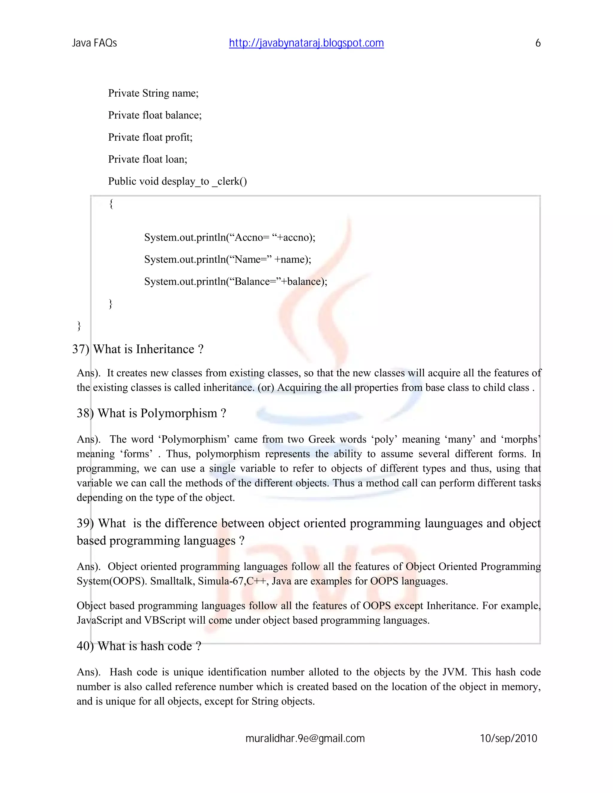 Java FAQs                           http://javabynataraj.blogspot.com                                       6



       Private String name;
       Private float balance;

       Private float profit;
       Private float loan;
       Public void desplay_to _clerk()

       {


                System.out.println(“Accno= “+accno);
                System.out.println(“Name=” +name);

                System.out.println(“Balance=”+balance);
       }
}

37) What is Inheritance ?
Ans). It creates new classes from existing classes, so that the new classes will acquire all the features of
the existing classes is called inheritance. (or) Acquiring the all properties from base class to child class .

38) What is Polymorphism ?
Ans). The word ‘Polymorphism’ came from two Greek words ‘poly’ meaning ‘many’ and ‘morphs’
meaning ‘forms’ . Thus, polymorphism represents the ability to assume several different forms. In
programming, we can use a single variable to refer to objects of different types and thus, using that
variable we can call the methods of the different objects. Thus a method call can perform different tasks
depending on the type of the object.

39) What is the difference between object oriented programming launguages and object
based programming languages ?
Ans). Object oriented programming languages follow all the features of Object Oriented Programming
System(OOPS). Smalltalk, Simula-67,C++, Java are examples for OOPS languages.

Object based programming languages follow all the features of OOPS except Inheritance. For example,
JavaScript and VBScript will come under object based programming languages.

40) What is hash code ?
Ans). Hash code is unique identification number alloted to the objects by the JVM. This hash code
number is also called reference number which is created based on the location of the object in memory,
and is unique for all objects, except for String objects.


                                        muralidhar.9e@gmail.com                                10/sep/2010
 