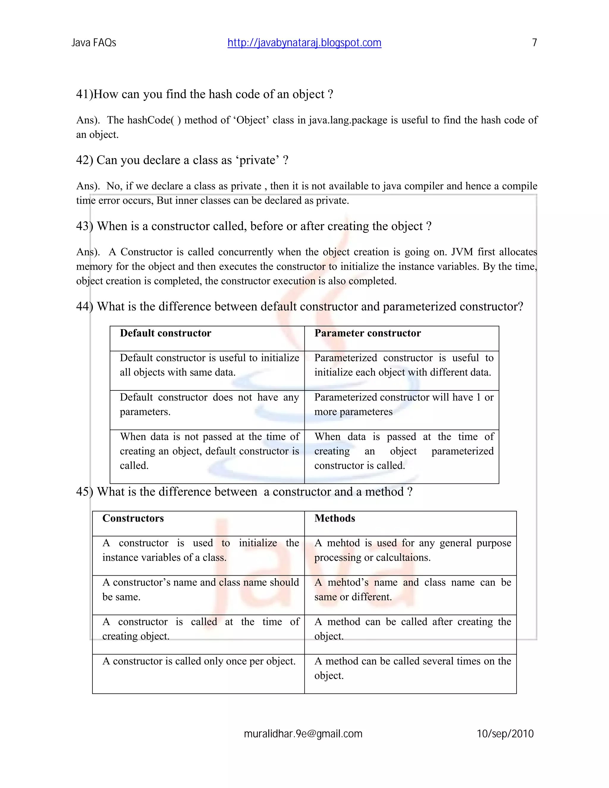Java FAQs                            http://javabynataraj.blogspot.com                                    7



41)How can you find the hash code of an object ?
Ans). The hashCode( ) method of ‘Object’ class in java.lang.package is useful to find the hash code of
an object.

42) Can you declare a class as ‘private’ ?
Ans). No, if we declare a class as private , then it is not available to java compiler and hence a compile
time error occurs, But inner classes can be declared as private.

43) When is a constructor called, before or after creating the object ?
Ans). A Constructor is called concurrently when the object creation is going on. JVM first allocates
memory for the object and then executes the constructor to initialize the instance variables. By the time,
object creation is completed, the constructor execution is also completed.

44) What is the difference between default constructor and parameterized constructor?

            Default constructor                           Parameter constructor

            Default constructor is useful to initialize   Parameterized constructor is useful to
            all objects with same data.                   initialize each object with different data.

            Default constructor does not have any         Parameterized constructor will have 1 or
            parameters.                                   more parameteres

            When data is not passed at the time of        When data is passed at the time of
            creating an object, default constructor is    creating an object parameterized
            called.                                       constructor is called.

45) What is the difference between a constructor and a method ?

      Constructors                                        Methods

      A constructor is used to initialize the             A mehtod is used for any general purpose
      instance variables of a class.                      processing or calcultaions.

      A constructor’s name and class name should          A mehtod’s name and class name can be
      be same.                                            same or different.

      A constructor is called at the time of              A method can be called after creating the
      creating object.                                    object.

      A constructor is called only once per object.       A method can be called several times on the
                                                          object.




                                         muralidhar.9e@gmail.com                                10/sep/2010
 