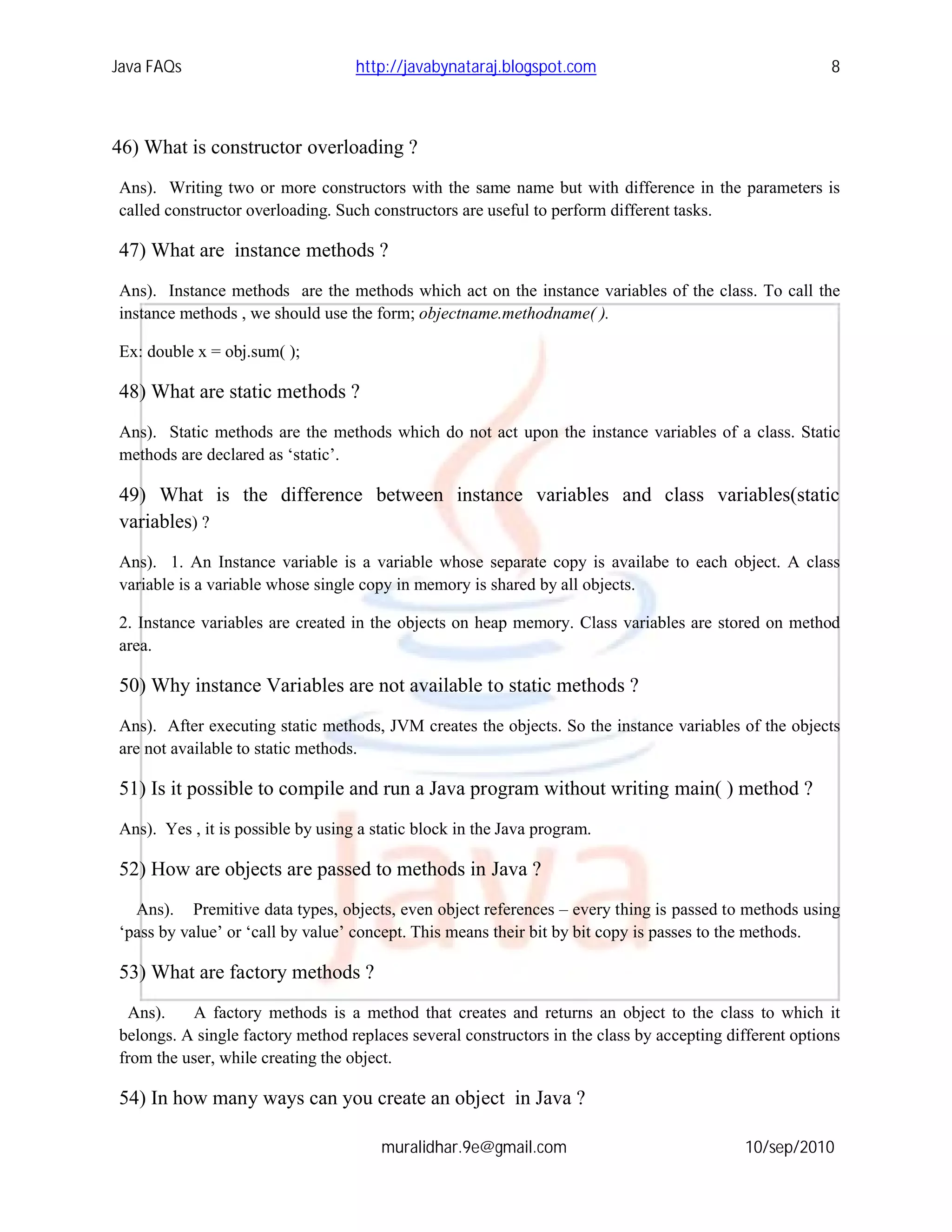Java FAQs                          http://javabynataraj.blogspot.com                                    8



46) What is constructor overloading ?
Ans). Writing two or more constructors with the same name but with difference in the parameters is
called constructor overloading. Such constructors are useful to perform different tasks.

47) What are instance methods ?
Ans). Instance methods are the methods which act on the instance variables of the class. To call the
instance methods , we should use the form; objectname.methodname( ).

Ex: double x = obj.sum( );

48) What are static methods ?
Ans). Static methods are the methods which do not act upon the instance variables of a class. Static
methods are declared as ‘static’.

49) What is the difference between instance variables and class variables(static
variables) ?
Ans). 1. An Instance variable is a variable whose separate copy is availabe to each object. A class
variable is a variable whose single copy in memory is shared by all objects.

2. Instance variables are created in the objects on heap memory. Class variables are stored on method
area.

50) Why instance Variables are not available to static methods ?
Ans). After executing static methods, JVM creates the objects. So the instance variables of the objects
are not available to static methods.

51) Is it possible to compile and run a Java program without writing main( ) method ?
Ans). Yes , it is possible by using a static block in the Java program.

52) How are objects are passed to methods in Java ?
  Ans). Premitive data types, objects, even object references – every thing is passed to methods using
‘pass by value’ or ‘call by value’ concept. This means their bit by bit copy is passes to the methods.

53) What are factory methods ?
  Ans).   A factory methods is a method that creates and returns an object to the class to which it
belongs. A single factory method replaces several constructors in the class by accepting different options
from the user, while creating the object.

54) In how many ways can you create an object in Java ?

                                       muralidhar.9e@gmail.com                              10/sep/2010
 