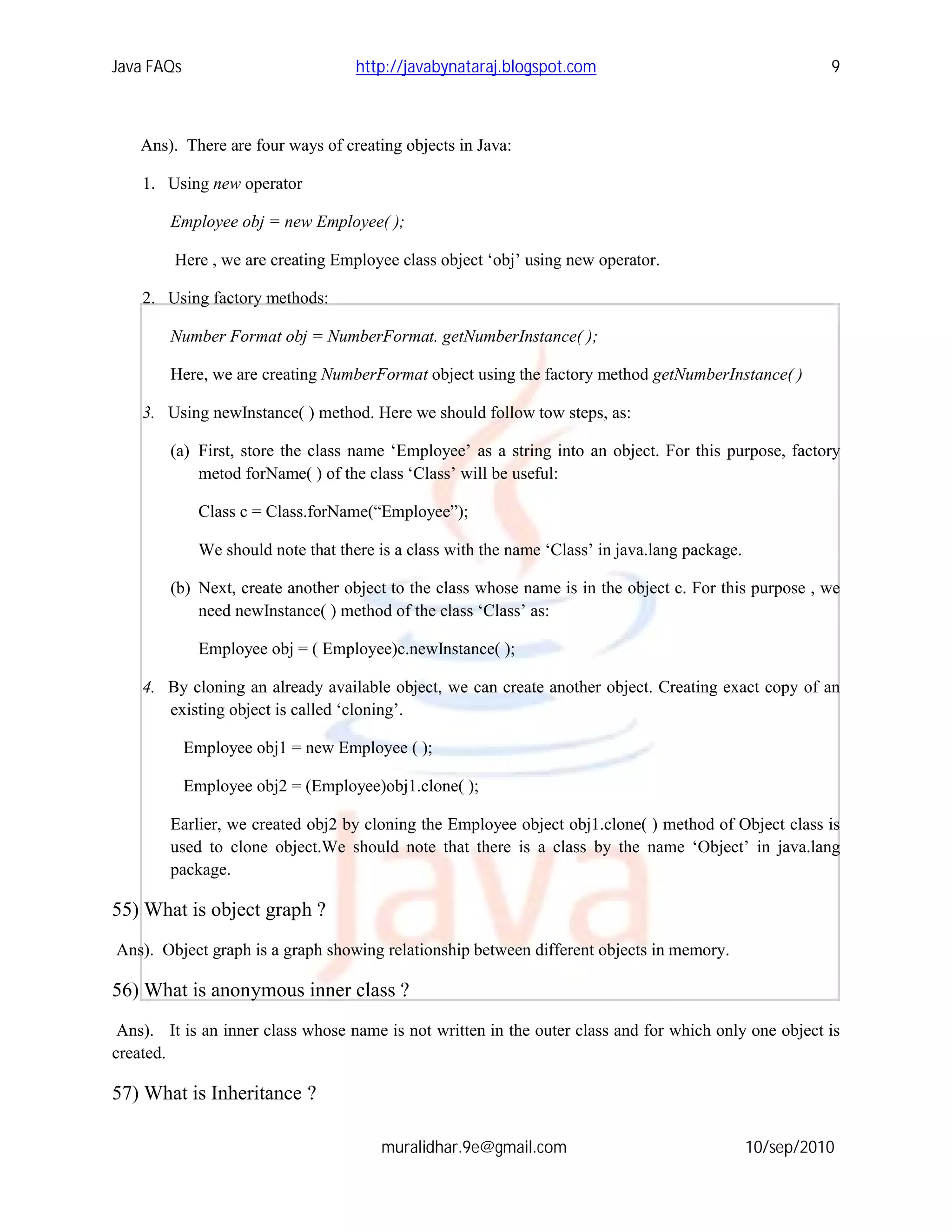 Java FAQs                            http://javabynataraj.blogspot.com                                     9



    Ans). There are four ways of creating objects in Java:

    1. Using new operator

        Employee obj = new Employee( );

         Here , we are creating Employee class object ‘obj’ using new operator.

    2. Using factory methods:

        Number Format obj = NumberFormat. getNumberInstance( );

        Here, we are creating NumberFormat object using the factory method getNumberInstance( )

    3. Using newInstance( ) method. Here we should follow tow steps, as:

        (a) First, store the class name ‘Employee’ as a string into an object. For this purpose, factory
            metod forName( ) of the class ‘Class’ will be useful:

              Class c = Class.forName(“Employee”);

              We should note that there is a class with the name ‘Class’ in java.lang package.

        (b) Next, create another object to the class whose name is in the object c. For this purpose , we
            need newInstance( ) method of the class ‘Class’ as:

              Employee obj = ( Employee)c.newInstance( );

    4. By cloning an already available object, we can create another object. Creating exact copy of an
       existing object is called ‘cloning’.

            Employee obj1 = new Employee ( );

            Employee obj2 = (Employee)obj1.clone( );

        Earlier, we created obj2 by cloning the Employee object obj1.clone( ) method of Object class is
        used to clone object.We should note that there is a class by the name ‘Object’ in java.lang
        package.

55) What is object graph ?
Ans). Object graph is a graph showing relationship between different objects in memory.

56) What is anonymous inner class ?
 Ans). It is an inner class whose name is not written in the outer class and for which only one object is
created.

57) What is Inheritance ?

                                        muralidhar.9e@gmail.com                                  10/sep/2010
 