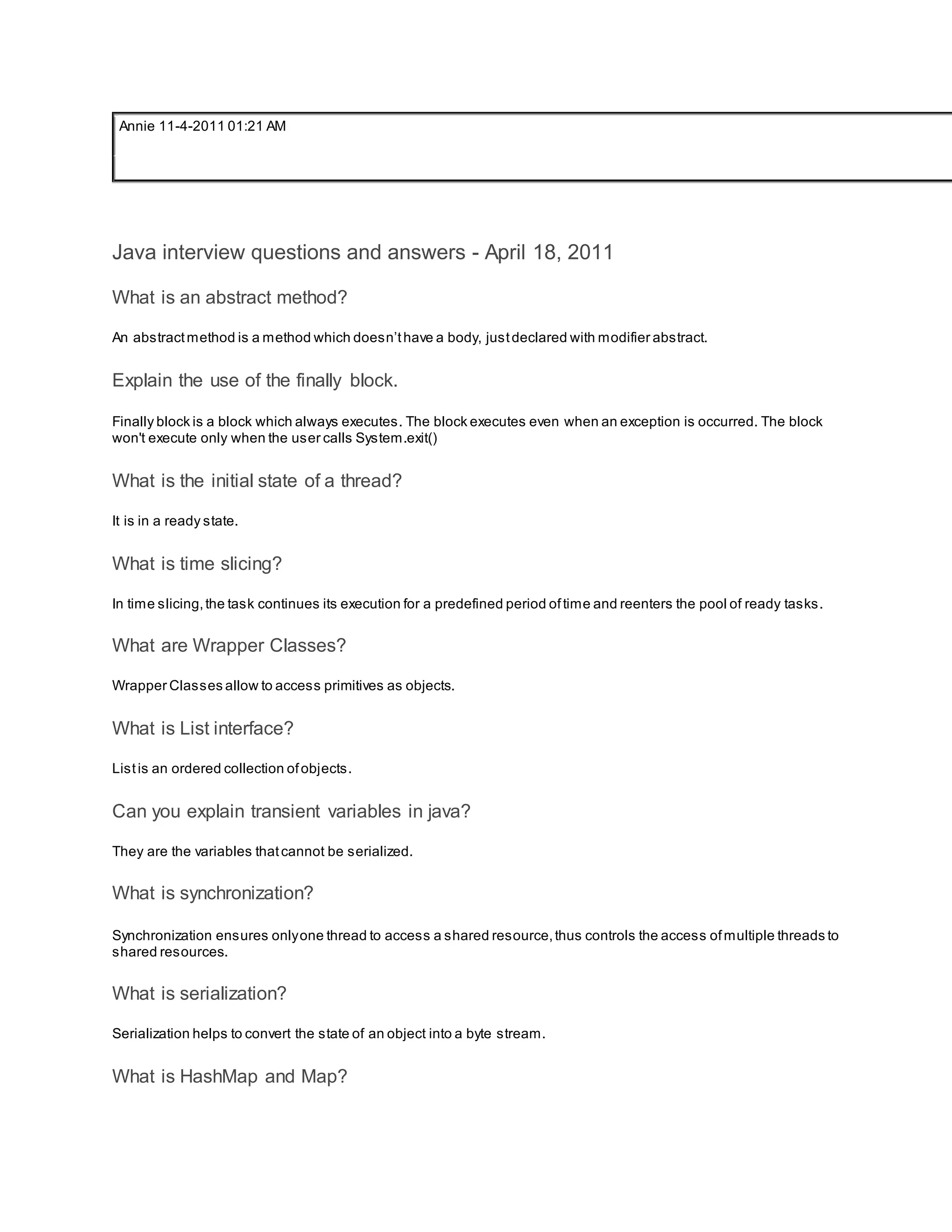 Annie 11-4-2011 01:21 AM Java interview questions and answers - April 18, 2011 What is an abstract method? An abstractmethod is a method which doesn’thave a body, justdeclared with modifier abstract. Explain the use of the finally block. Finally block is a block which always executes. The block executes even when an exception is occurred. The block won't execute only when the user calls System.exit() What is the initial state of a thread? It is in a ready state. What is time slicing? In time slicing,the task continues its execution for a predefined period oftime and reenters the pool of ready tasks. What are Wrapper Classes? Wrapper Classes allow to access primitives as objects. What is List interface? Listis an ordered collection ofobjects. Can you explain transient variables in java? They are the variables thatcannot be serialized. What is synchronization? Synchronization ensures onlyone thread to access a shared resource,thus controls the access ofmultiple threads to shared resources. What is serialization? Serialization helps to convert the state of an object into a byte stream. What is HashMap and Map? 