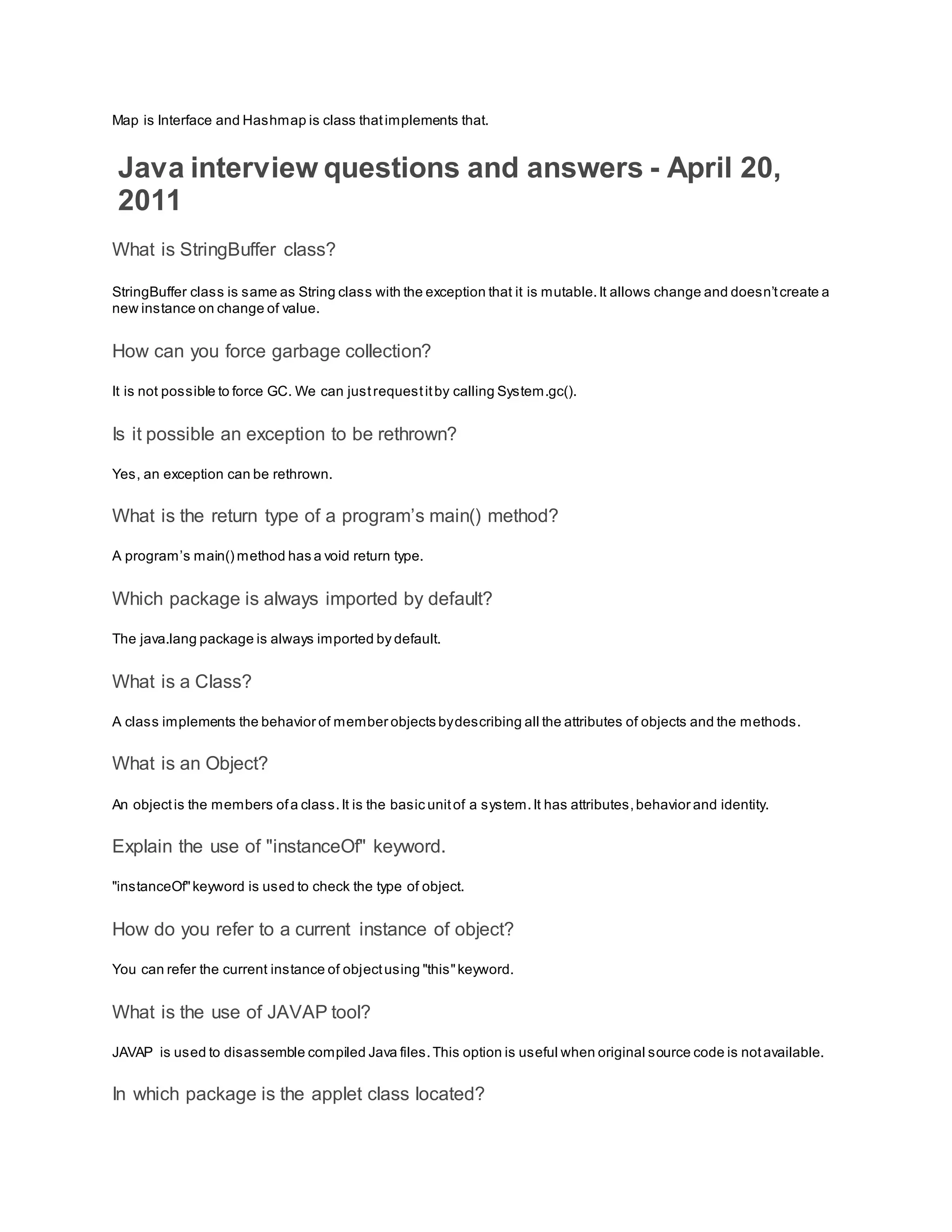 Map is Interface and Hashmap is class thatimplements that. Java interview questions and answers - April 20, 2011 What is StringBuffer class? StringBuffer class is same as String class with the exception that it is mutable.It allows change and doesn’tcreate a new instance on change of value. How can you force garbage collection? It is not possible to force GC. We can justrequestitby calling System.gc(). Is it possible an exception to be rethrown? Yes, an exception can be rethrown. What is the return type of a program’s main() method? A program’s main() method has a void return type. Which package is always imported by default? The java.lang package is always imported by default. What is a Class? A class implements the behavior of member objects bydescribing all the attributes of objects and the methods. What is an Object? An objectis the members ofa class.It is the basic unitof a system.It has attributes,behavior and identity. Explain the use of "instanceOf" keyword. "instanceOf"keyword is used to check the type of object. How do you refer to a current instance of object? You can refer the current instance of objectusing "this"keyword. What is the use of JAVAP tool? JAVAP is used to disassemble compiled Java files.This option is useful when original source code is notavailable. In which package is the applet class located? 
