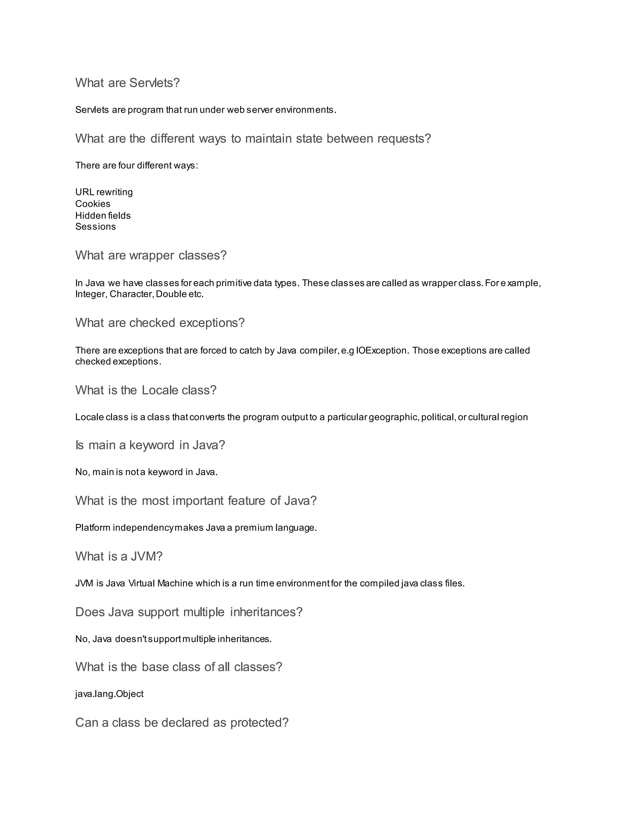 What are Servlets? Servlets are program that run under web server environments. What are the different ways to maintain state between requests? There are four different ways: URL rewriting Cookies Hidden fields Sessions What are wrapper classes? In Java we have classes for each primitive data types. These classes are called as wrapper class.For e xample, Integer, Character,Double etc. What are checked exceptions? There are exceptions that are forced to catch by Java compiler,e.g IOException. Those exceptions are called checked exceptions. What is the Locale class? Locale class is a class thatconverts the program outputto a particular geographic,political,or cultural region Is main a keyword in Java? No, main is nota keyword in Java. What is the most important feature of Java? Platform independencymakes Java a premium language. What is a JVM? JVM is Java Virtual Machine which is a run time environmentfor the compiled java class files. Does Java support multiple inheritances? No, Java doesn'tsupportmultiple inheritances. What is the base class of all classes? java.lang.Object Can a class be declared as protected? 