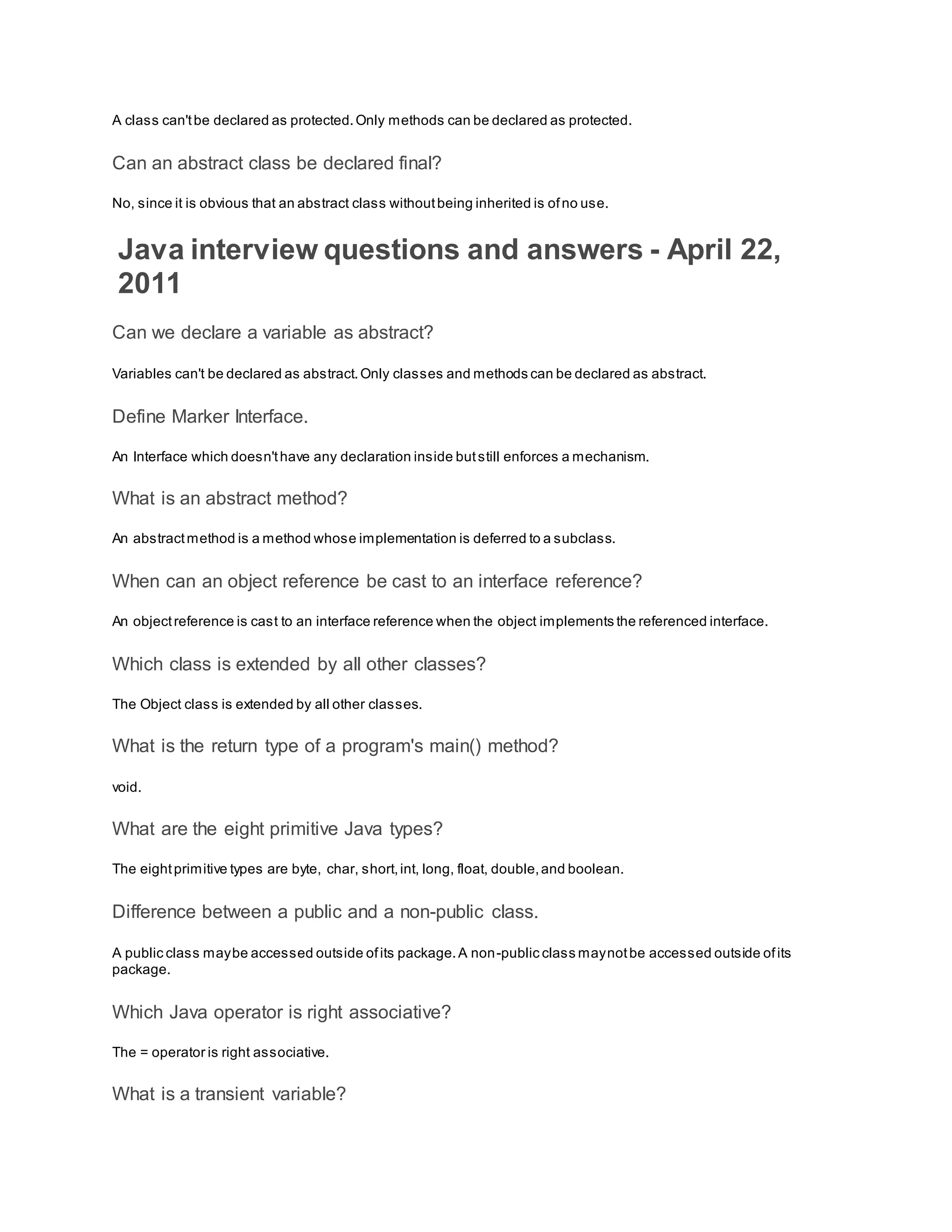 A class can'tbe declared as protected.Only methods can be declared as protected. Can an abstract class be declared final? No, since it is obvious that an abstract class withoutbeing inherited is ofno use. Java interview questions and answers - April 22, 2011 Can we declare a variable as abstract? Variables can't be declared as abstract.Only classes and methods can be declared as abstract. Define Marker Interface. An Interface which doesn'thave any declaration inside butstill enforces a mechanism. What is an abstract method? An abstractmethod is a method whose implementation is deferred to a subclass. When can an object reference be cast to an interface reference? An objectreference is cast to an interface reference when the object implements the referenced interface. Which class is extended by all other classes? The Object class is extended by all other classes. What is the return type of a program's main() method? void. What are the eight primitive Java types? The eightprimitive types are byte, char, short,int, long, float, double,and boolean. Difference between a public and a non-public class. A public class maybe accessed outside ofits package.A non-public class maynotbe accessed outside ofits package. Which Java operator is right associative? The = operator is right associative. What is a transient variable? 