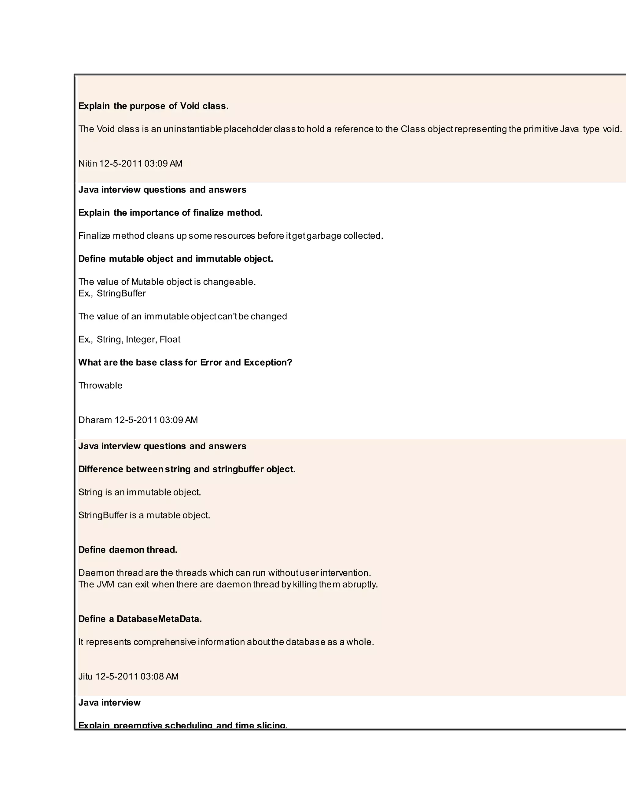 Explain the purpose of Void class. The Void class is an uninstantiable placeholder class to hold a reference to the Class objectrepresenting the primitive Java type void. Nitin 12-5-2011 03:09 AM Java interview questions and answers Explain the importance of finalize method. Finalize method cleans up some resources before itgetgarbage collected. Define mutable object and immutable object. The value of Mutable object is changeable. Ex., StringBuffer The value of an immutable objectcan'tbe changed Ex., String, Integer, Float What are the base class for Error and Exception? Throwable Dharam 12-5-2011 03:09 AM Java interview questions and answers Difference betweenstring and stringbuffer object. String is an immutable object. StringBuffer is a mutable object. Define daemon thread. Daemon thread are the threads which can run withoutuser intervention. The JVM can exit when there are daemon thread by killing them abruptly. Define a DatabaseMetaData. It represents comprehensive information aboutthe database as a whole. Jitu 12-5-2011 03:08 AM Java interview Explain preemptive scheduling and time slicing. 