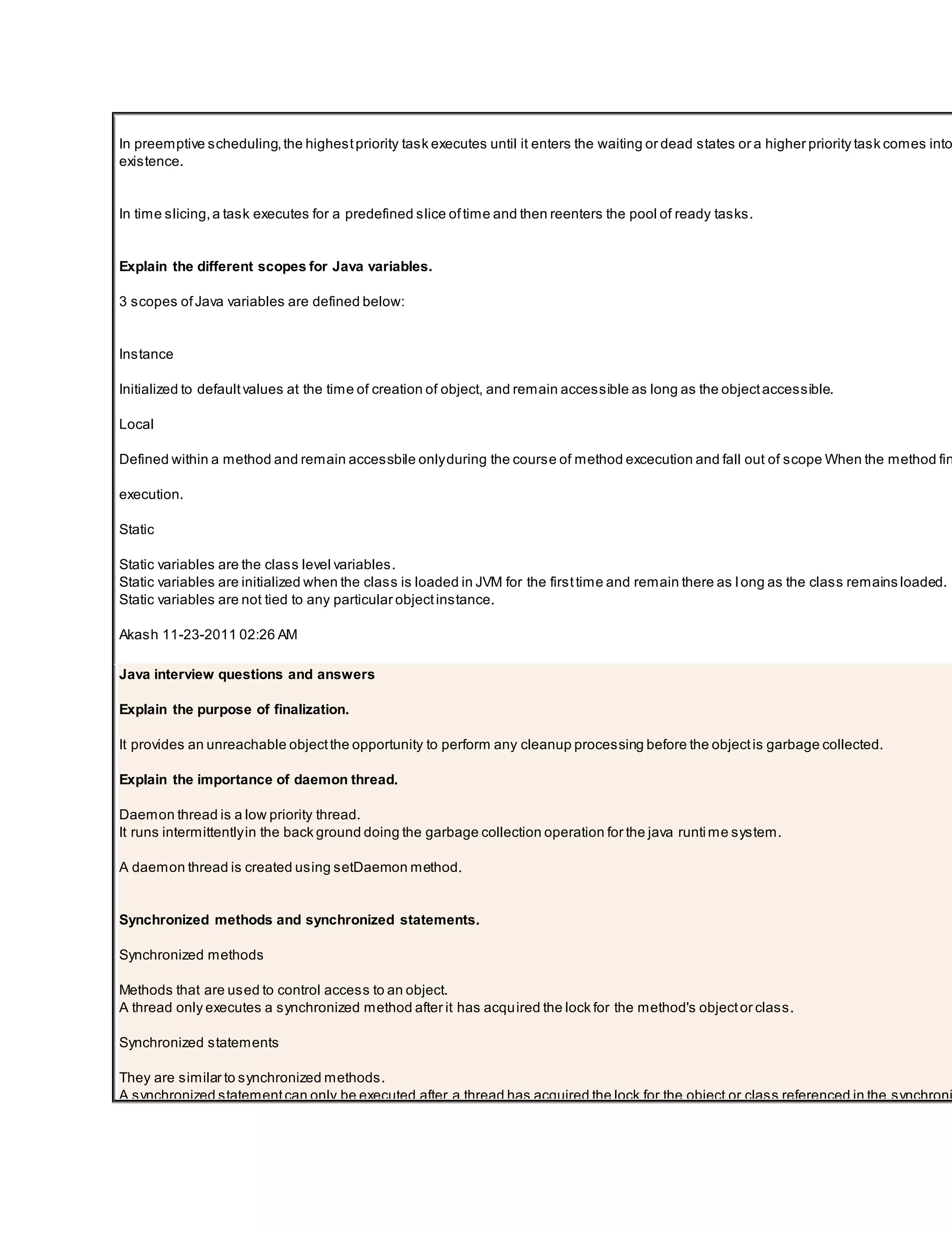 In preemptive scheduling,the highestpriority task executes until it enters the waiting or dead states or a higher priority task comes into existence. In time slicing,a task executes for a predefined slice oftime and then reenters the pool of ready tasks. Explain the different scopes for Java variables. 3 scopes ofJava variables are defined below: Instance Initialized to defaultvalues at the time of creation of object, and remain accessible as long as the objectaccessible. Local Defined within a method and remain accessbile onlyduring the course of method excecution and fall out of scope When the method fin execution. Static Static variables are the class level variables. Static variables are initialized when the class is loaded in JVM for the firsttime and remain there as long as the class remains loaded. Static variables are not tied to any particular objectinstance. Akash 11-23-2011 02:26 AM Java interview questions and answers Explain the purpose of finalization. It provides an unreachable objectthe opportunity to perform any cleanup processing before the objectis garbage collected. Explain the importance of daemon thread. Daemon thread is a low priority thread. It runs intermittentlyin the back ground doing the garbage collection operation for the java runtime system. A daemon thread is created using setDaemon method. Synchronized methods and synchronized statements. Synchronized methods Methods that are used to control access to an object. A thread only executes a synchronized method after it has acquired the lock for the method's objector class. Synchronized statements They are similar to synchronized methods. A synchronized statementcan only be executed after a thread has acquired the lock for the object or class referenced in the synchroni 