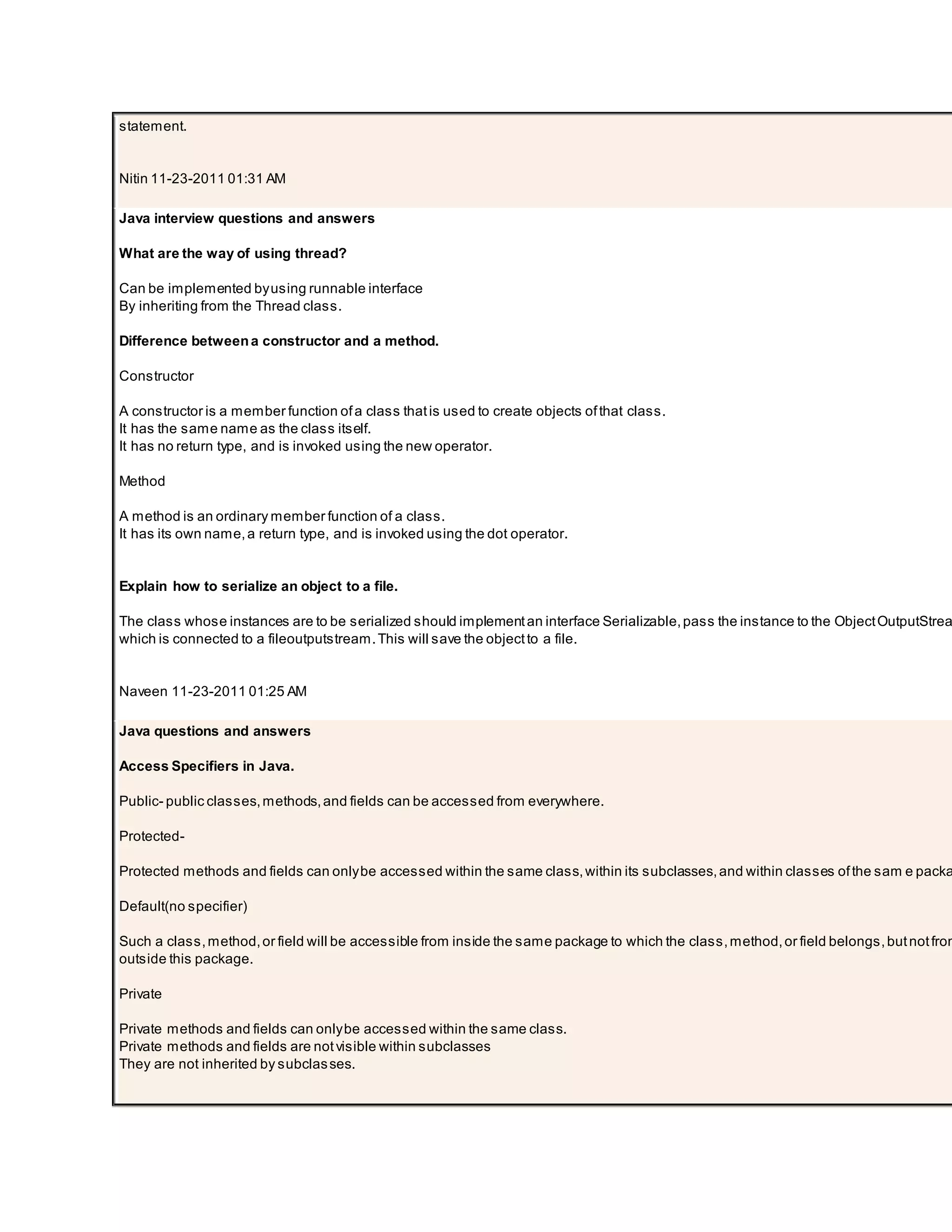 statement. Nitin 11-23-2011 01:31 AM Java interview questions and answers What are the way of using thread? Can be implemented byusing runnable interface By inheriting from the Thread class. Difference betweena constructor and a method. Constructor A constructor is a member function ofa class thatis used to create objects ofthat class. It has the same name as the class itself. It has no return type, and is invoked using the new operator. Method A method is an ordinary member function of a class. It has its own name,a return type, and is invoked using the dot operator. Explain how to serialize an object to a file. The class whose instances are to be serialized should implementan interface Serializable,pass the instance to the ObjectOutputStrea which is connected to a fileoutputstream.This will save the objectto a file. Naveen 11-23-2011 01:25 AM Java questions and answers Access Specifiers in Java. Public- public classes,methods,and fields can be accessed from everywhere. Protected- Protected methods and fields can onlybe accessed within the same class,within its subclasses,and within classes ofthe sam e packa Default(no specifier) Such a class,method,or field will be accessible from inside the same package to which the class,method,or field belongs,butnotfrom outside this package. Private Private methods and fields can onlybe accessed within the same class. Private methods and fields are notvisible within subclasses They are not inherited by subclasses. 