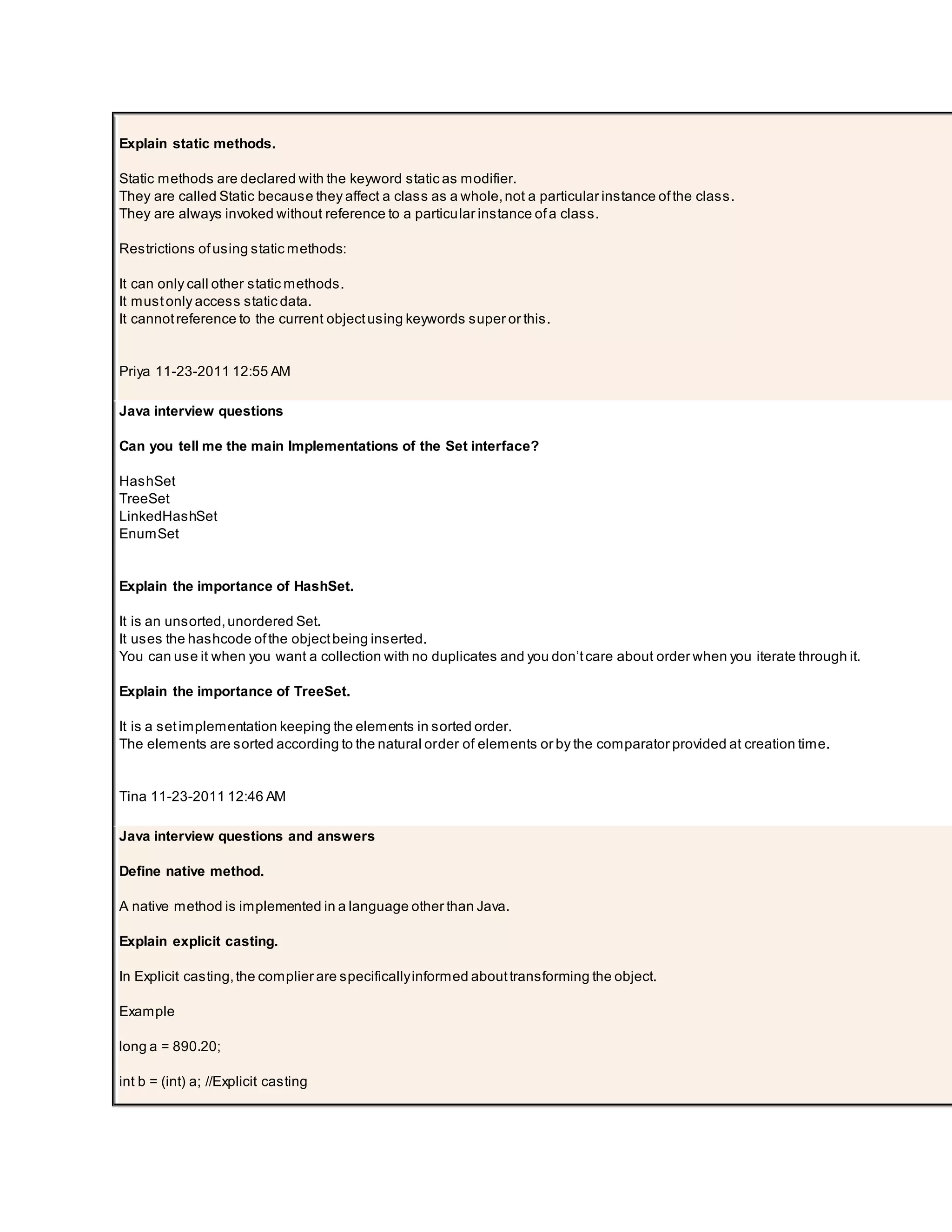 Explain static methods. Static methods are declared with the keyword static as modifier. They are called Static because they affect a class as a whole,not a particular instance ofthe class. They are always invoked without reference to a particular instance ofa class. Restrictions ofusing static methods: It can only call other static methods. It mustonly access static data. It cannotreference to the current objectusing keywords super or this. Priya 11-23-2011 12:55 AM Java interview questions Can you tell me the main Implementations of the Set interface? HashSet TreeSet LinkedHashSet EnumSet Explain the importance of HashSet. It is an unsorted,unordered Set. It uses the hashcode ofthe objectbeing inserted. You can use it when you want a collection with no duplicates and you don’tcare about order when you iterate through it. Explain the importance of TreeSet. It is a setimplementation keeping the elements in sorted order. The elements are sorted according to the natural order of elements or by the comparator provided at creation time. Tina 11-23-2011 12:46 AM Java interview questions and answers Define native method. A native method is implemented in a language other than Java. Explain explicit casting. In Explicit casting,the complier are specificallyinformed abouttransforming the object. Example long a = 890.20; int b = (int) a; //Explicit casting 