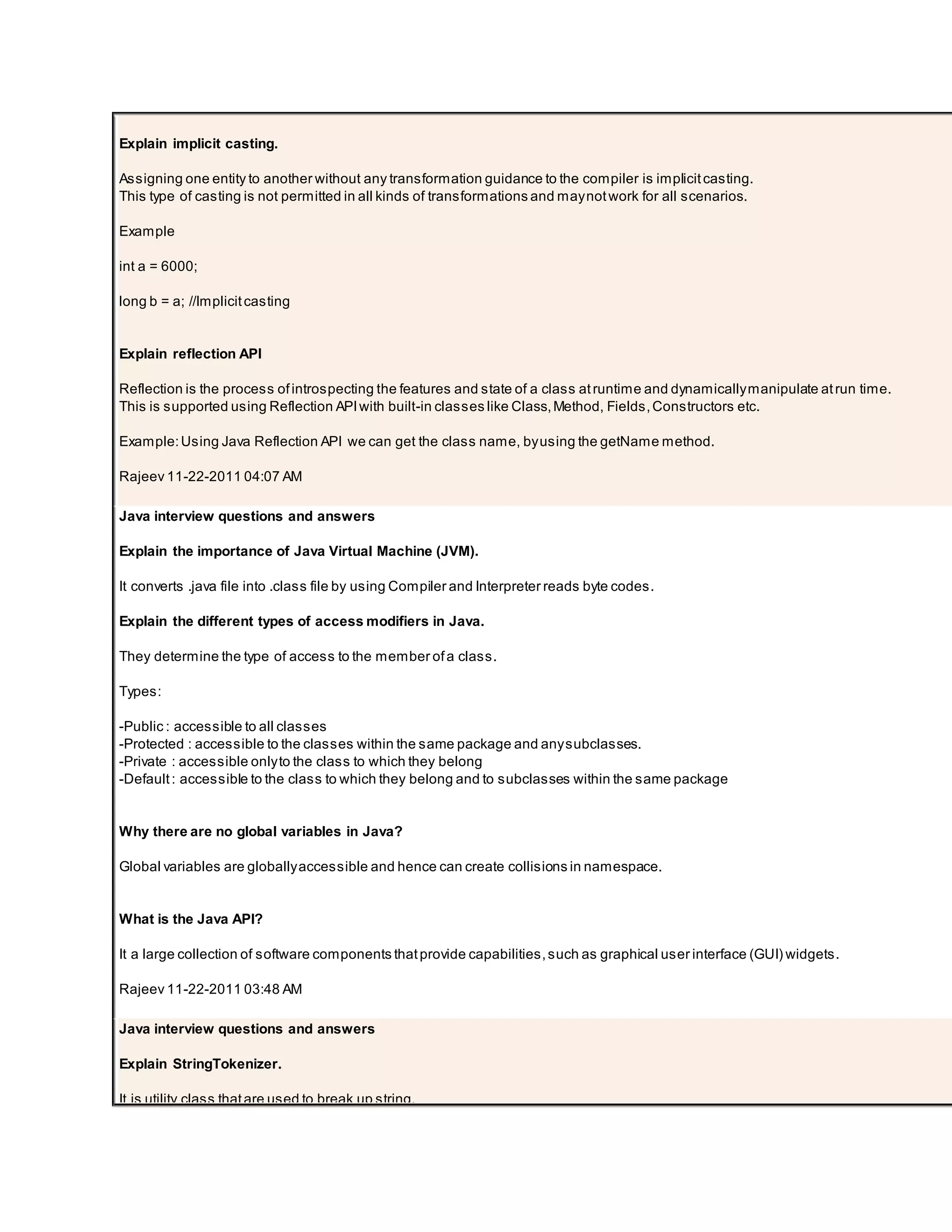 Explain implicit casting. Assigning one entity to another without any transformation guidance to the compiler is implicitcasting. This type of casting is not permitted in all kinds of transformations and maynotwork for all scenarios. Example int a = 6000; long b = a; //Implicitcasting Explain reflection API Reflection is the process ofintrospecting the features and state of a class atruntime and dynamicallymanipulate atrun time. This is supported using Reflection APIwith built-in classes like Class,Method, Fields,Constructors etc. Example:Using Java Reflection API we can get the class name, byusing the getName method. Rajeev 11-22-2011 04:07 AM Java interview questions and answers Explain the importance of Java Virtual Machine (JVM). It converts .java file into .class file by using Compiler and Interpreter reads byte codes. Explain the different types of access modifiers in Java. They determine the type of access to the member ofa class. Types: -Public : accessible to all classes -Protected : accessible to the classes within the same package and anysubclasses. -Private : accessible onlyto the class to which they belong -Default: accessible to the class to which they belong and to subclasses within the same package Why there are no global variables in Java? Global variables are globallyaccessible and hence can create collisions in namespace. What is the Java API? It a large collection of software components thatprovide capabilities,such as graphical user interface (GUI) widgets. Rajeev 11-22-2011 03:48 AM Java interview questions and answers Explain StringTokenizer. It is utility class thatare used to break up string. 