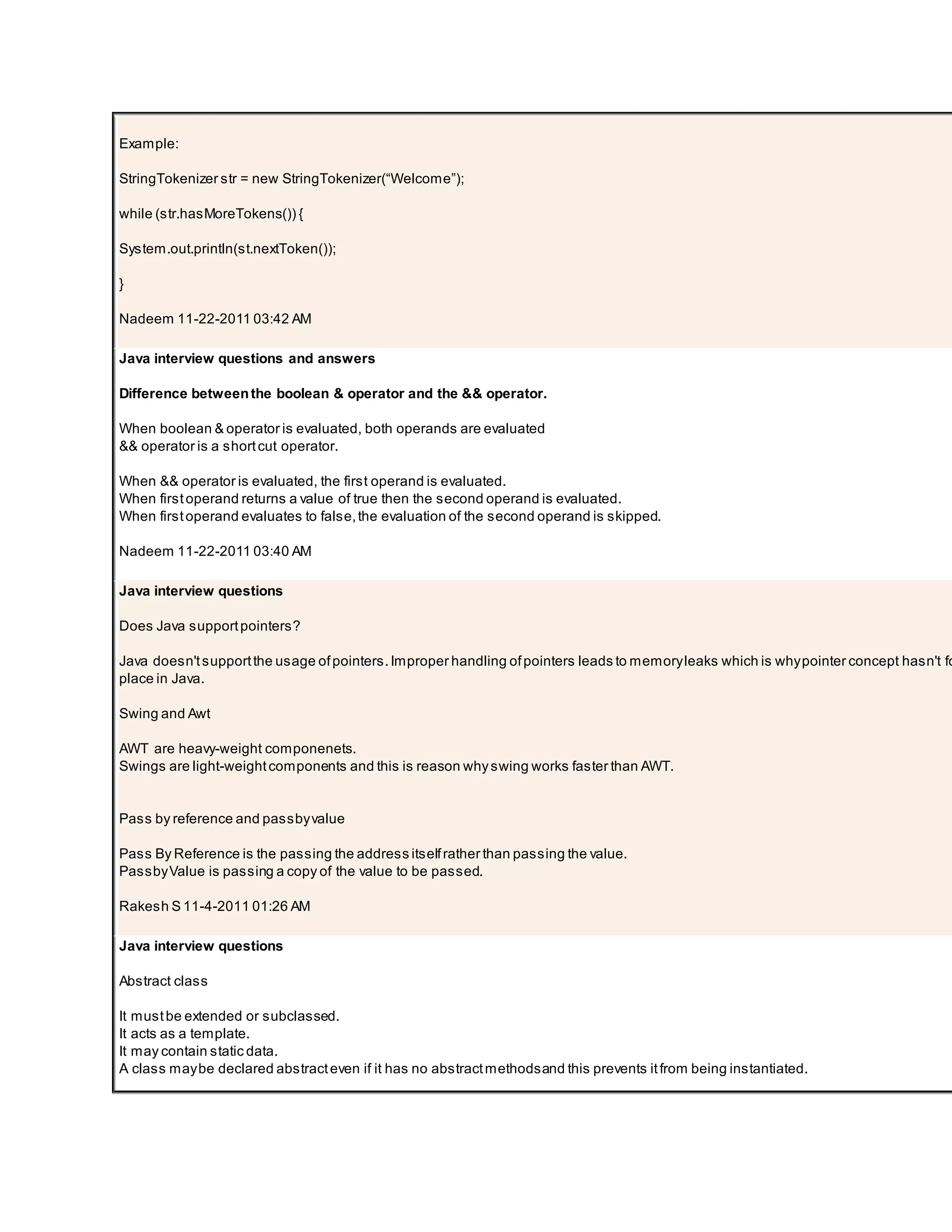 Example: StringTokenizer str = new StringTokenizer(“Welcome”); while (str.hasMoreTokens()) { System.out.println(st.nextToken()); } Nadeem 11-22-2011 03:42 AM Java interview questions and answers Difference betweenthe boolean & operator and the && operator. When boolean & operator is evaluated, both operands are evaluated && operator is a shortcut operator. When && operator is evaluated, the first operand is evaluated. When firstoperand returns a value of true then the second operand is evaluated. When firstoperand evaluates to false,the evaluation of the second operand is skipped. Nadeem 11-22-2011 03:40 AM Java interview questions Does Java supportpointers? Java doesn'tsupportthe usage ofpointers.Improper handling ofpointers leads to memoryleaks which is whypointer concept hasn't fo place in Java. Swing and Awt AWT are heavy-weight componenets. Swings are light-weightcomponents and this is reason whyswing works faster than AWT. Pass by reference and passbyvalue Pass By Reference is the passing the address itselfrather than passing the value. PassbyValue is passing a copy of the value to be passed. Rakesh S 11-4-2011 01:26 AM Java interview questions Abstract class It mustbe extended or subclassed. It acts as a template. It may contain static data. A class maybe declared abstracteven if it has no abstractmethodsand this prevents itfrom being instantiated. 