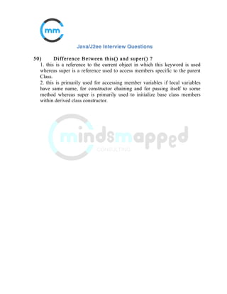 23) What is the difference between an Inner Class and a Sub-
Class?
An Inner class is a class which is nested within another class. An Inner class
has access rights for the class which is nesting it and it can access all
variables and methods defined in the outer class.
A sub-class is a class which inherits from another class called super class.
Sub-class can access all public and protected methods and fields of its super
class.
24) What is data encapsulation and what’s its significance?
Encapsulation is a concept in Object Oriented Programming for combining
properties and methods in a single unit.
Encapsulation helps programmers to follow a modular approach for software
development as each object has its own set of methods and variables and
serves its functions independent of other objects. Encapsulation also serves
data hiding purpose.
25) What is the difference between continue and break
statement?
break and continue are two important keywords used in Loops. When a
break keyword is used in a loop, loop is broken instantly while when
continue keyword is used, current iteration is broken and loop continues
with next iteration.
 