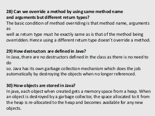 28) Can we override a method by using same method name
and arguments but different return types?
The basic condition of method overriding is that method name, arguments
as
well as return type must he exactly same as is that of the method being
overridden. Hence using a different return type doesn’t override a method.
29) How destructors are defined in Java?
In Java, there are no destructors defined in the class as there is no need to
do
so. Java has its own garbage collection mechanism which does the job
automatically by destroying the objects when no longer referenced.
30) How objects are stored in Java?
In java, each object when created gets a memory space from a heap. When
an object is destroyed by a garbage collector, the space allocated to it from
the heap is re-allocated to the heap and becomes available for any new
objects.
 
