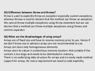35) Difference between throw and throws?
throw is used to explicitly throw an exception especially custom exceptions,
whereas throws is used to declare that the method can throw an exception.
We cannot throw multiple exceptions using throw statement but we can
declare that a method can throw multiple exceptions using throws and
comma separator.
36) What are the disadvantages of using arrays?
Arrays are of fixed size and have to reserve memory prior to use. Hence if
we don't know size in advance arrays are not recommended to use.
Arrays can store only homogeneous elements.
Arrays store its values in contentious memory location. Not suitable if the
content is too large and needs to be distributed in memory.
There is no underlying data structure for arrays and no ready made method
support for arrays, for every requirement we need to code explicitly.
 