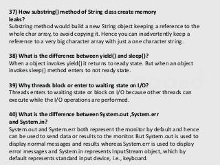 37) How substring() method of String class create memory
leaks?
Substring method would build a new String object keeping a reference to the
whole char array, to avoid copying it. Hence you can inadvertently keep a
reference to a very big character array with just a one character string.
38) What is the difference between yield() and sleep()?
When a object invokes yield() it returns to ready state. But when an object
invokes sleep() method enters to not ready state.
39) Why threads block or enter to waiting state on I/O?
Threads enters to waiting state or block on I/O because other threads can
execute while the I/O operations are performed.
40) What is the difference between System.out ,System.err
and System.in?
System.out and System.err both represent the monitor by default and hence
can be used to send data or results to the monitor. But System.out is used to
display normal messages and results whereas System.err is used to display
error messages and System.in represents InputStream object, which by
default represents standard input device, i.e., keyboard.
 