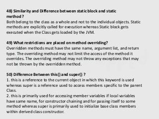 48) Similarity and Difference between static block and static
method ?
Both belong to the class as a whole and not to the individual objects. Static
methods are explicitly called for execution whereas Static block gets
executed when the Class gets loaded by the JVM.
49) What restrictions are placed on method overriding?
Overridden methods must have the same name, argument list, and return
type. The overriding method may not limit the access of the method it
overrides. The overriding method may not throw any exceptions that may
not be thrown by the overridden method.
50) Difference Between this() and super() ?
1. this is a reference to the current object in which this keyword is used
whereas super is a reference used to access members specific to the parent
Class.
2. this is primarily used for accessing member variables if local variables
have same name, for constructor chaining and for passing itself to some
method whereas super is primarily used to initialize base class members
within derived class constructor.
 