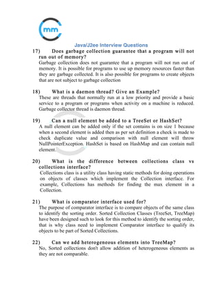 8) What is difference between abstract class and interface?
A class is called abstract when it contains at least one abstract method. It can
also contain n numbers of concrete method. Interface can contain only
abstract (non implemented) methods.
The abstract class can have public, private, protect or default variables and
also constants. In interface the variable is by default public final. In nutshell
the interface doesn’t have any variables it only has constants.
A class can extend only one abstract class but a class can implement
multiple interfaces.
If an interface is implemented its compulsory to implement all of its
methods but if an abstract class is extended its not compulsory to implement
all methods.
The problem with an interface is, if you want to add a new feature (method)
in its contract, then you MUST implement those methods in all of the classes
which implement that interface. However, in the case of an abstract class,
the method can be simply implemented in the abstract class and the same
can be called by its subclass.
 